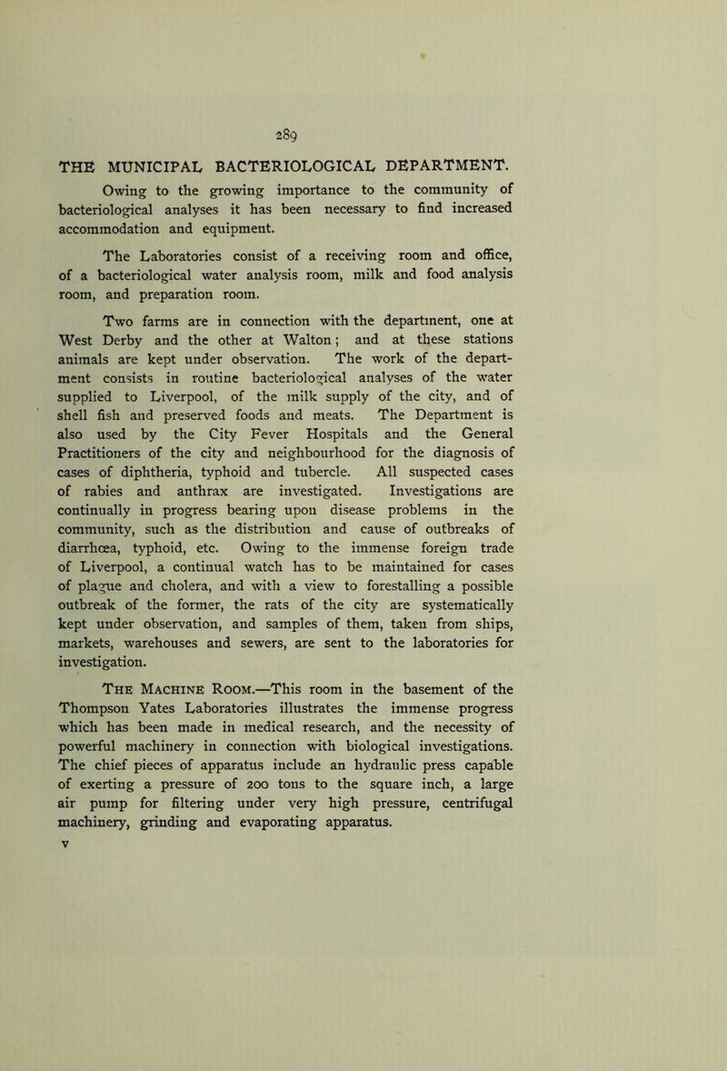 THE MUNICIPAL BACTERIOLOGICAL DEPARTMENT. Owing to the growing importance to the community of bacteriological analyses it has been necessary to find increased accommodation and equipment. The Laboratories consist of a receiving room and office, of a bacteriological water analysis room, milk and food analysis room, and preparation room. Two farms are in connection with the department, one at West Derby and the other at Walton; and at these stations animals are kept under observation. The work of the depart- ment consists in routine bacteriological analyses of the water supplied to Liverpool, of the milk supply of the city, and of shell fish and preserved foods and meats. The Department is also used by the City Fever Hospitals and the General Practitioners of the city and neighbourhood for the diagnosis of cases of diphtheria, typhoid and tubercle. All suspected cases of rabies and anthrax are investigated. Investigations are continually in progress bearing upon disease problems in the community, such as the distribution and cause of outbreaks of diarrhcea, typhoid, etc. Owing to the immense foreign trade of Liverpool, a continual watch has to be maintained for cases of plague and cholera, and with a view to forestalling a possible outbreak of the former, the rats of the city are systematically kept under observation, and samples of them, taken from ships, markets, warehouses and sewers, are sent to the laboratories for investigation. The Machine Room.—This room in the basement of the Thompson Yates Laboratories illustrates the immense progress which has been made in medical research, and the necessity of powerful machinery in connection with biological investigations. The chief pieces of apparatus include an hydraulic press capable of exerting a pressure of 200 tons to the square inch, a large air pump for filtering under very high pressure, centrifugal machinery, grinding and evaporating apparatus. v