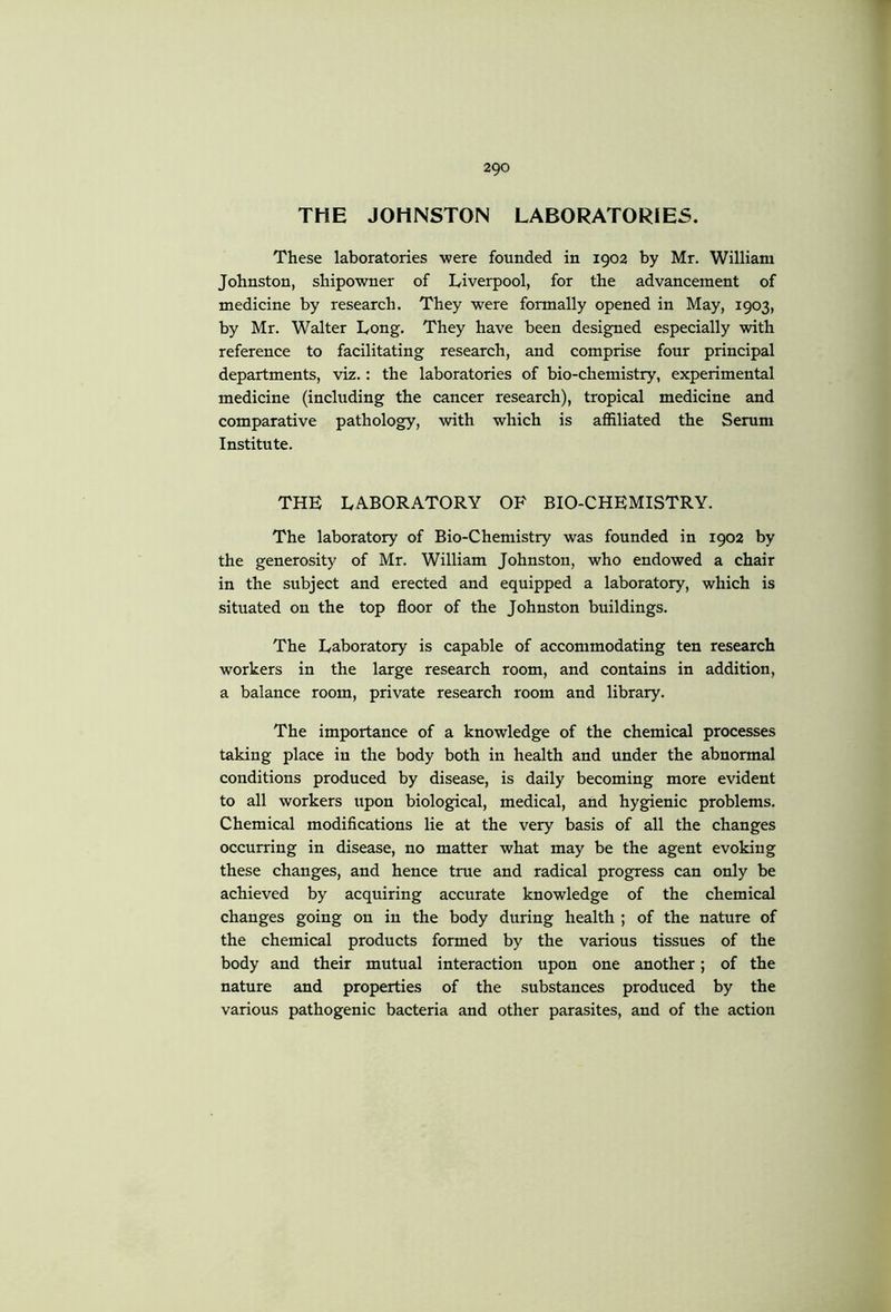 THE JOHNSTON LABORATORIES. These laboratories were founded in 1902 by Mr. William Johnston, shipowner of Liverpool, for the advancement of medicine by research. They were formally opened in May, 1903, by Mr. Walter Long. They have been designed especially with reference to facilitating research, and comprise four principal departments, viz.: the laboratories of bio-chemistry, experimental medicine (including the cancer research), tropical medicine and comparative pathology, with which is affiliated the Serum Institute. THE LA.BORATORY OF BIO-CHEMISTRY. The laboratory of Bio-Chemistry was founded in 1902 by the generosity of Mr. William Johnston, who endowed a chair in the subject and erected and equipped a laboratory, which is situated on the top floor of the Johnston buildings. The Laboratory is capable of accommodating ten research workers in the large research room, and contains in addition, a balance room, private research room and library. The importance of a knowledge of the chemical processes taking place in the body both in health and under the abnormal conditions produced by disease, is daily becoming more evident to all workers upon biological, medical, and hygienic problems. Chemical modifications lie at the very basis of all the changes occurring in disease, no matter what may be the agent evoking these changes, and hence true and radical progress can only be achieved by acquiring accurate knowledge of the chemical changes going on in the body during health ; of the nature of the chemical products formed by the various tissues of the body and their mutual interaction upon one another; of the nature and properties of the substances produced by the various pathogenic bacteria and other parasites, and of the action