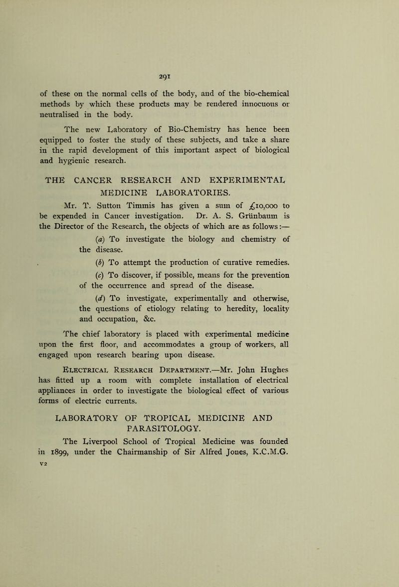of these on the normal cells of the body, and of the bio-chemical methods by which these products may be rendered innocuous or neutralised in the body. The new Laboratory of Bio-Chemistry has hence been equipped to foster the study of these subjects, and take a share in the rapid development of this important aspect of biological and hygienic research. THE CANCER RESEARCH AND EXPERIMENTAL MEDICINE LABORATORIES. Mr. T. Sutton Timmis has given a sum of ;^io,ooo to be expended in Cancer investigation. Dr. A. S. Griinbaum is the Director of the Research, the objects of which are as follows;— {a) To investigate the biology and chemistry of the disease. {b) To attempt the production of curative remedies, (f) To discover, if possible, means for the prevention of the occurrence and spread of the disease. {d) To investigate, experimentally and otherwise, the questions of etiology relating to heredity, locality and occupation, &c. The chief laboratory is placed with experimental medicine upon the first floor, and accommodates a group of workers, all engaged upon research bearing upon disease. Electrical Research Department.—Mr. John Hughes has fitted up a room with complete installation of electrical appliances in order to investigate the biological efiect of various forms of electric currents. LABORATORY OF TROPICAL MEDICINE AND PARASITOLOGY. The Liverpool School of Tropical Medicine was founded in 1899, under the Chairmanship of Sir Alfred Jones, K.C.M.G. V2