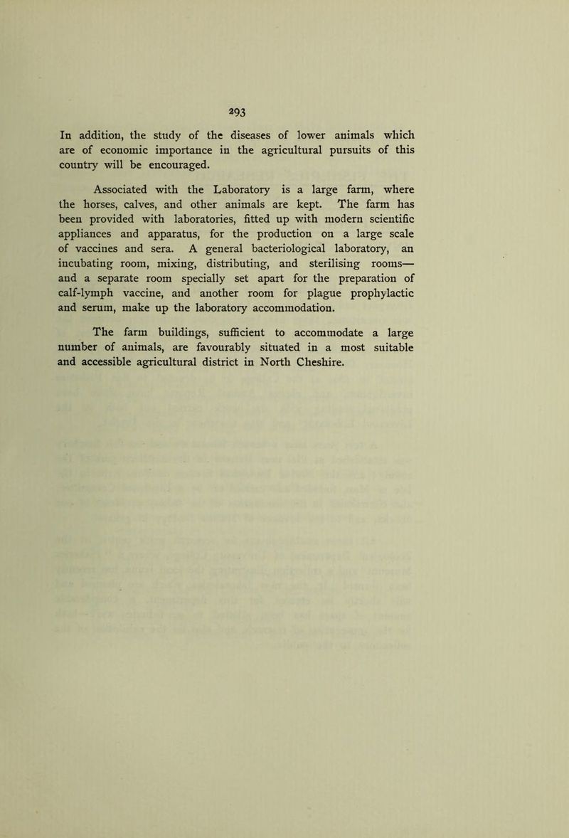 In addition, the study of the diseases of lower animals which are of economic importance in the agricultural pursuits of this country will be encouraged. Associated with the Laboratory is a large farm, where the horses, calves, and other animals are kept. The farm has been provided with laboratories, fitted up with modern scientific appliances and apparatus, for the production on a large scale of vaccines and sera. A general bacteriological laboratory, an incubating room, mixing, distributing, and sterilising rooms— and a separate room specially set apart for the preparation of calf-lymph vaccine, and another room for plague prophylactic and serum, make up the laboratory accommodation. The farm buildings, sufficient to accommodate a large number of animals, are favourably situated in a most suitable and accessible agricultural district in North Cheshire.