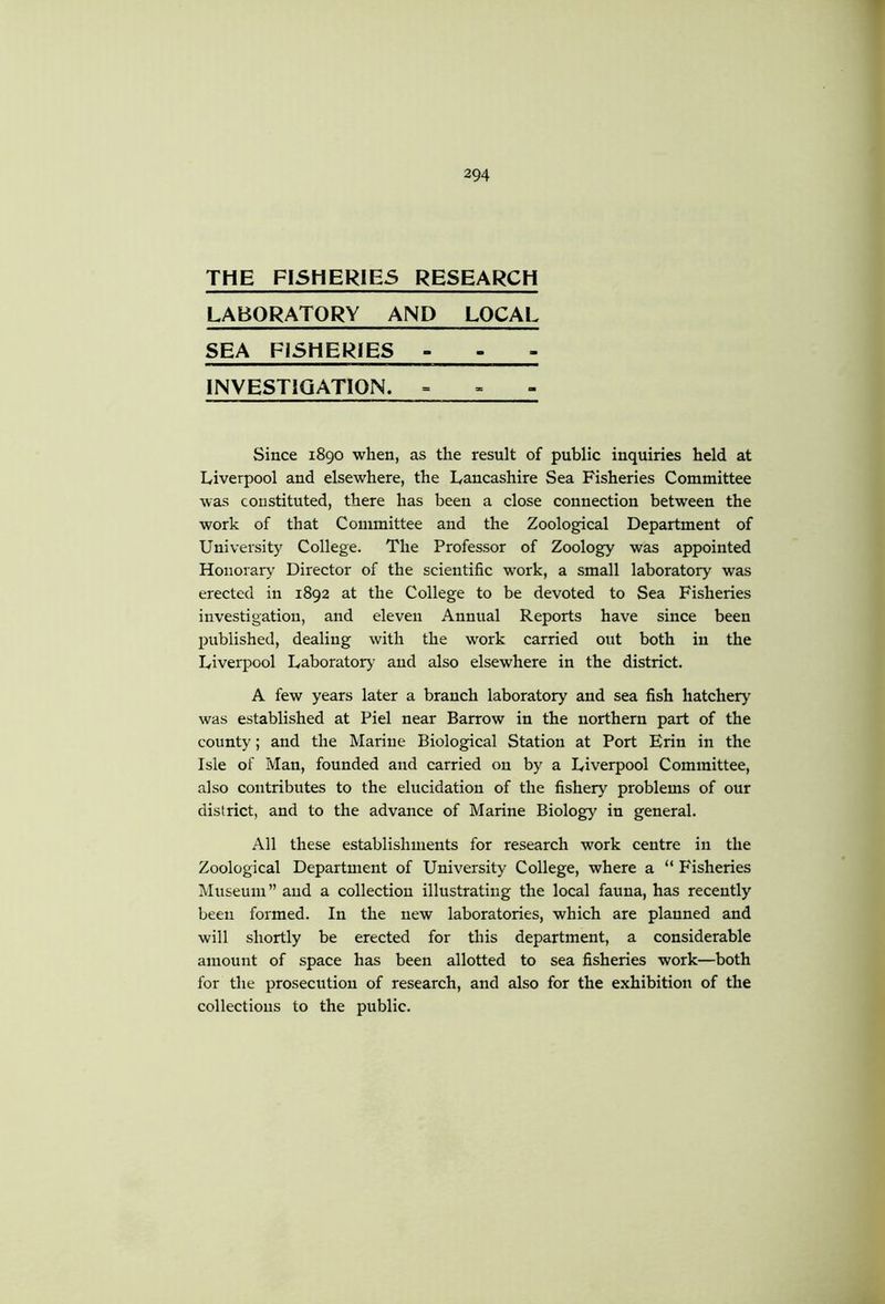 THE FISHERIES RESEARCH LABORATORY AND LOCAL SEA FISHERIES - - INVESTIGATION. = Since 1890 when, as the result of public inquiries held at Liverpool and elsewhere, the Lancashire Sea Fisheries Committee was constituted, there has been a close connection between the work of that Committee and the Zoological Department of University College. The Professor of Zoology was appointed Honorary Director of the scientific work, a small laboratory was erected in 1892 at the College to be devoted to Sea Fisheries investigation, and eleven Annual Reports have since been published, dealing with the work carried out both in the Liverpool Laborator>’ and also elsewhere in the district. A few years later a branch laboratory and sea fish hatchery was established at Piel near Barrow in the northern part of the county; and the Marine Biological Station at Port Erin in the Isle of Man, founded and carried on by a Liverpool Committee, also contributes to the elucidation of the fishery problems of our district, and to the advance of Marine Biology in general. All these establishments for research work centre in the Zoological Department of University College, where a “ Fisheries Museum” and a collection illustrating the local fauna, has recently been formed. In the new laboratories, which are planned and will shortly be erected for this department, a considerable amount of space has been allotted to sea fisheries work—both for the prosecution of research, and also for the exhibition of the collections to the public.