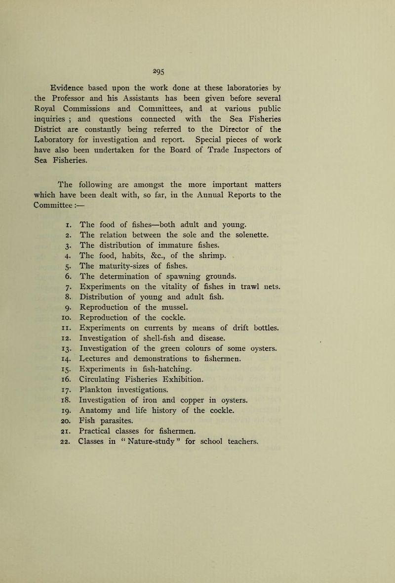 Evidence based upon the work done at these laboratories by the Professor and his Assistants has been given before several Royal Commissions and Committees, and at various public inquiries ; and questions connected with the Sea Fisheries District are constantly being referred to the Director of the Laboratory for investigation and report. Special pieces of work have also been undertaken for the Board of Trade Inspectors of Sea Fisheries. The following are amongst the more important matters which have been dealt with, so far, in the Annual Reports to the Committee:— 1. The food of fishes—both adult and young. 2. The relation between the sole and the solenette. 3. The distribution of immature fishes. 4. The food, habits, &c., of the shrimp. . 5. The maturity-sizes of fishes. 6. The determination of spawning grounds. 7. Experiments on the vitality of fishes in trawl nets. 8. Distribution of young and adult fish. 9. Reproduction of the mussel. 10. Reproduction of the cockle. 11. Experiments on currents by means of drift bottles. 12. Investigation of shell-fish and disease. 13. Investigation of the green colours of some oysters. 14. Lectures and demonstrations to fishermen. 15. Experiments in fish-hatching. 16. Circulating Fisheries Exhibition. 17. Plankton investigations. 18. Investigation of iron and copper in oysters. 19. Anatomy and life history of the cockle. 20. Fish parasites. 21. Practical classes for fishermen. 22. Classes in “ Nature-study ” for school teachers.