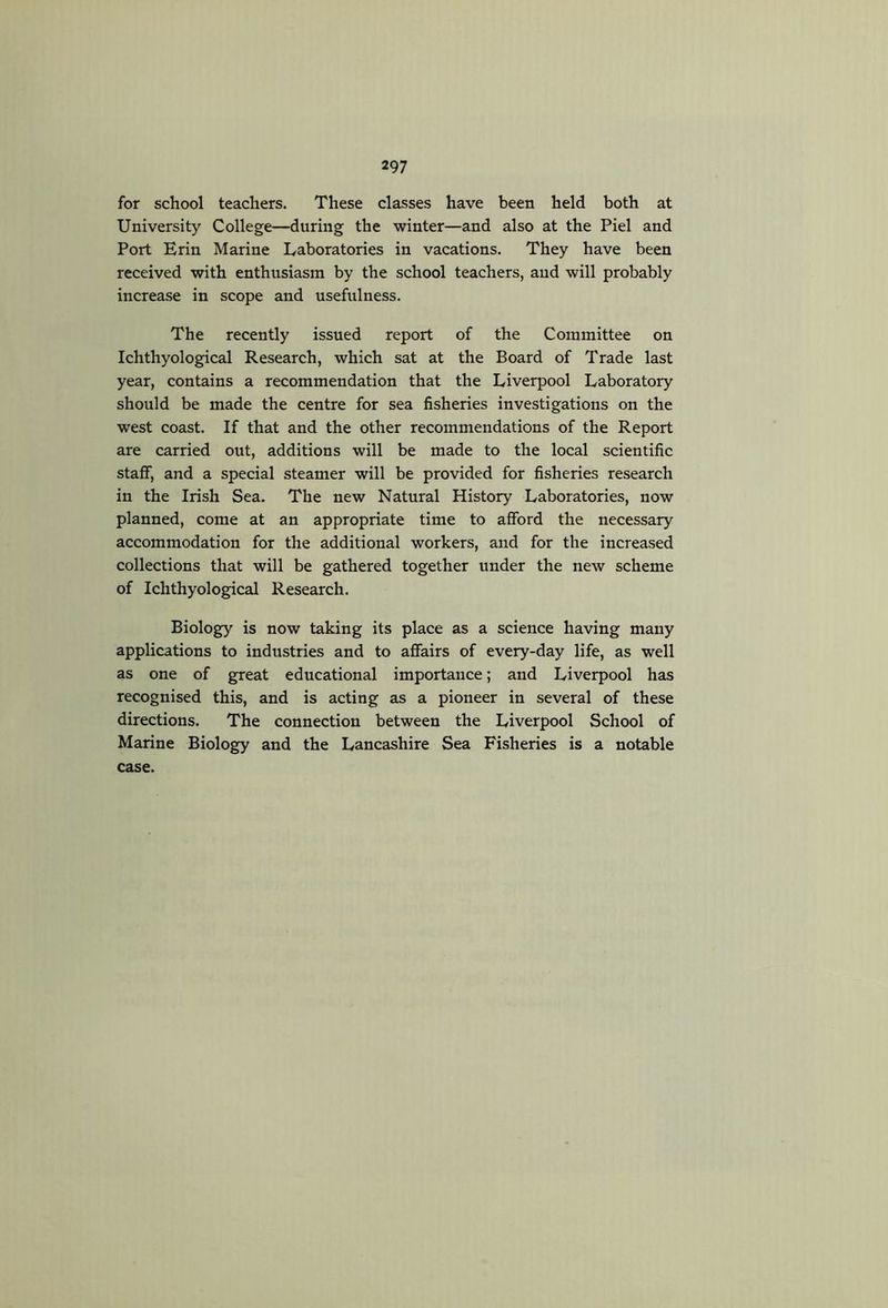 for school teachers. These classes have been held both at University College—during the winter—and also at the Piel and Port Erin Marine Laboratories in vacations. They have been received with enthusiasm by the school teachers, and will probably increase in scope and usefulness. The recently issued report of the Committee on Ichthyological Research, which sat at the Board of Trade last year, contains a recommendation that the Liverpool Laboratory should be made the centre for sea fisheries investigations on the west coast. If that and the other recommendations of the Report are carried out, additions will be made to the local scientific staff, and a special steamer will be provided for fisheries research in the Irish Sea. The new Natural History Laboratories, now planned, come at an appropriate time to afford the necessary accommodation for the additional workers, and for the increased collections that will be gathered together under the new scheme of Ichthyological Research. Biology is now taking its place as a science having many applications to industries and to affairs of every-day life, as well as one of great educational importance; and Liverpool has recognised this, and is acting as a pioneer in several of these directions. The connection between the Liverpool School of Marine Biology and the Lancashire Sea Fisheries is a notable case.