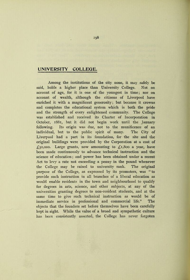 UNIVERSITY COLLEGE. Among the institutions of the city none, it may safely be said, holds a higher place than University College. Not on account of age, for it is one of the youngest in time; nor on account of wealth, although the citizens of Liverpool have enriched it with a magnificent generosity; but because it crowns and completes the educational system which is both the pride and the strength of every enlightened community. The College was established and received its Charter of Incorporation in October, 1881, but it did not begin work until the January following. Its origin was due, not to the munificence of an individual, but to the public spirit of many. The City of Liverpool had a part in its foundation, for the site and the original buildings were provided by the Corporation at a cost of ;^30,ooo. Large grants, now amounting to ;^i,8oo a year', have been made continuously to advance technical instruction and the science of education; and power has been obtained under a recent Act to levy a rate not exceeding a penny in the pound whenever the College may be raised to university rank. The original purpose of the College, as expressed by its promoters, was “ to provide such instruction in all branches of a liberal education as would enable residents in the town and neighbourhood to qualify for degrees in arts, science, and other subjects, at any of the universities granting degrees to non-resident students, and at the same time to give such technical instruction as would be of immediate service in professional and commercial life.” The objects that the founders set before themselves have been carefully kept in sight. While the value of a broad and sympathetic culture has been consistently asserted, the College has never forgoten