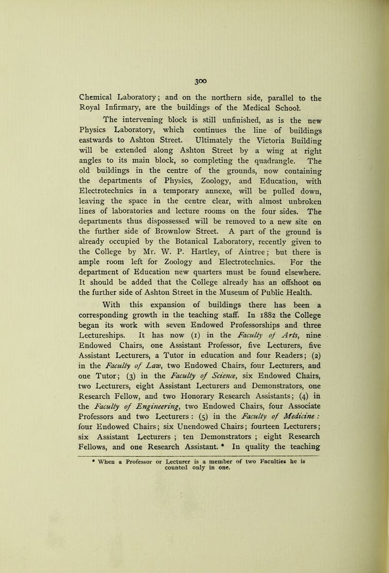 Chemical Laboratory; and on the northern side, parallel to the Royal Infirmary, are the buildings of the Medical School, The intervening block is still unfinished, as is the new Physics Laboratory, which continues the line of buildings eastwards to Ashton Street. Ultimately the Victoria Building will be extended along Ashton Street by a wing at right angles to its main block, so completing the quadrangle. The old buildings in the centre of the grounds, now containing the departments of Physics, Zoology, and Education, with Electrotechnics in a temporary annexe, will be pulled down, leaving the space in the centre clear, with almost unbroken lines of laboratories and lecture rooms on the four sides. The departments thus dispossessed will be removed to a new site on the further side of Brownlow Street. A part of the ground is already occupied by the Botanical Laboratory, recently given to the College by Mr. W. P. Hartley, of Aintree; but there is ample room left for Zoology and Electrotechnics. For the department of Education new quarters must be found elsewhere. It should be added that the College already has an offshoot on the further side of Ashton Street in the Museum of Public Health. With this expansion of buildings there has been a corresponding growth in the teaching staff. In 1882 the College began its work with seven Endowed Professorships and three Lectureships. It has now (i) in the Faculty of Arts, nine Endowed Chairs, one Assistant Professor, five Lecturers, five Assistant Lecturers, a Tutor in education and four Readers; (2) in the Faculty of Law, two Endowed Chairs, four Lecturers, and one Tutor; (3) in the Faculty of Science, six Endowed Chairs, two Lecturers, eight Assistant Lecturers and Demonstrators, one Research Fellow, and two Honorary Research Assistants; (4) in the Faculty of Engineering, two Endowed Chairs, four Associate Professors and two Lecturers : (5) in the Faculty of Medicine : four Endowed Chairs; six Unendowed Chairs; fourteen Lecturers; six Assistant Lecturers ; ten Demonstrators ; eight Research Fellows, and one Research Assistant. * In quality the teaching • When a Professor or Lecturer is a member of two Facnlties he is counted only in one.