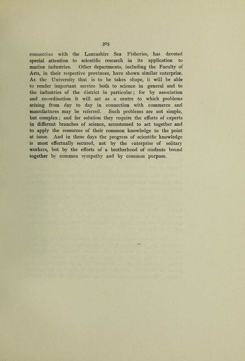 connection with the Lancashire Sea Fisheries, has devoted special attention to scientific research in its application to marine industries. Other departments, including the Faculty of Arts, in their respective provinces, have shown similar enterprise. As the University that is to be takes shape, it will be able to render important service both to science in general and to the industries of the district in particular; for by association and co-ordination it will act as a centre to which problems arising from day to day in connection with commerce and manufactures may be referred. Such problems are not simple, but complex; and for solution they require the efforts of experts in different branches of science, accustomed to act together and to apply the resources of their common knowledge to the point at issue. And in these days the progress of scientific knowledge is most efiectually secured, not by the enterprise of solitary workers, but by the efibrts of a brotherhood of students bound together b}^ common sympathy and by common purpose.