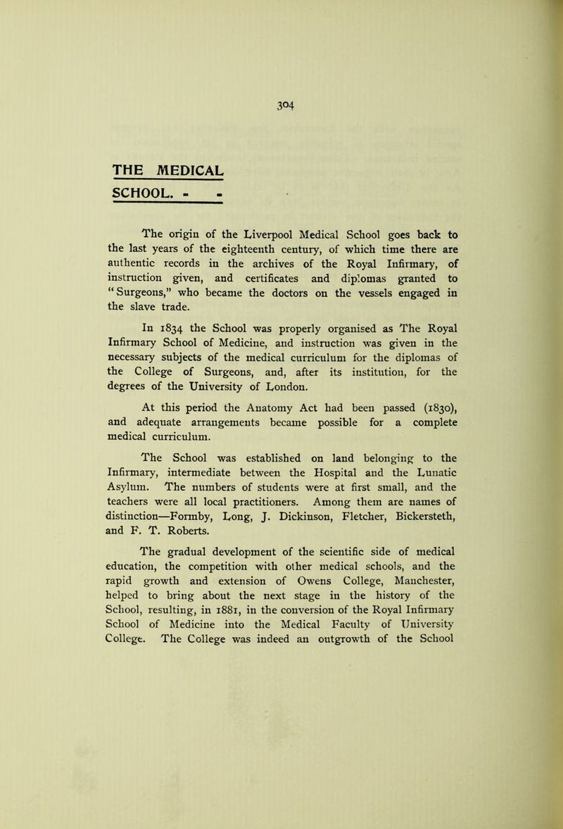 THE MEDICAL SCHOOL. - The origin of the Liverpool Medical School goes back to the last years of the eighteenth century, of which time there are authentic records in the archives of the Royal Infirmary, of instruction given, and certificates and diplomas granted to “Surgeons,” who became the doctors on the vessels engaged in the slave trade. In 1834 the School was properly organised as The Royal Infirmary School of Medicine, and instruction was given in the necessary subjects of the medical curriculum for the diplomas of the College of Surgeons, and, after its institution, for the degrees of the University of London. At this period the Anatomy Act had been passed (1830), and adequate arrangements became possible for a complete medical curriculum. The School was established on land belonging to the Infirmary, intermediate between the Hospital and the Lunatic Asylum. The numbers of students were at first small, and the teachers were all local practitioners. Among them are names of distinction—Formby, Long, J. Dickinson, Fletcher, Bickersteth, and F. T. Roberts. The gradual development of the scientific side of medical education, the competition with other medical schools, and the rapid growth and extension of Owens College, Manchester, helped to bring about the next stage in the history of the School, resulting, in 1881, in the conversion of the Royal Infirmary' School of Medicine into the Medical Faculty of University College. The College was indeed an outgrowth of the School