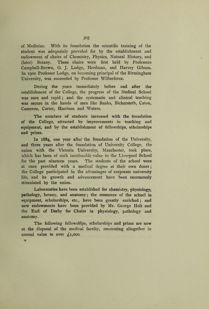 of. Medicine. Witli its foundation the scientific training of the student was adequately provided for by the establishment and endowment of chairs of Chemistry, Physics, Natural History, and (later) Botany. These chairs were first held by Professors Campbell-Brown, O. J. Lodge, Herdman, and Harvey Gibson. In 1900 Professor Lodge, on becoming principal of the Birmingham University, was succeeded by Professor Wilberforce. During the years immediately before and after the establishment of the College, the progress of the Medical School was sure and rapid; and the systematic and clinical teaching was secure in the hands of men like Banks, Bickersteth, Caton, Cameron, Carter, Harrison and Waters. The numbers of students increased with the foundation of the College, attracted by improvements in teaching and equipment, and by the establishment of fellowships, scholarships and prizes. In 1884, one year after the foundation of the University, and three years after the foundation of University College, the union with the Victoria University, Manchester, took place, which has been of such inestimable value to the Liverpool School for the past nineteen years. The students of the school were at once provided with a medical degree at their own doors; the College participated in the advantages of corporate university life, and its growth and advancement have been enormously stimulated by the union. Laboratories have been established for chemistry, physiology, pathology, botany, and anatomy; the resources of the school in equipment, scholarships, etc., have been greatly enriched; and new endowments have been provided by Mr. George Holt and the Earl of Derby for Chairs in physiology, pathology and anatomy. The following fellowships, scholarships and prizes are now at the disposal of the medical faculty, amounting altogether in annual value to over 1,000. w