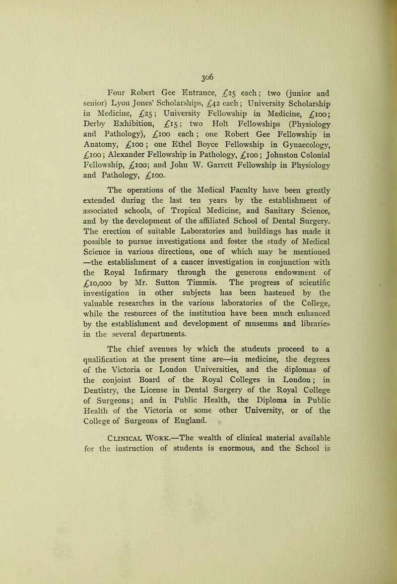 rour Robert Gee Entrance, ,^25 each; two (junior and senior) Lyon Jones’ Scholarships, £6^2 each ; University Scholarship in Medicine, ;^25; University Fellowship in Medicine, ;^ioo; Derby Exhibition, ; two Holt Fellowships (Physiology and Pathology), ;^ioo each ; one Robert Gee Fellowship in Anatomy, ;;^ioo; one Ethel Boyce Fellowship in Gynaecology', £,ioo \ Alexander Fellowship in Pathology, ;^ioo; Johnston Colonial Fellowship, ;^ioo; and John W. Garrett Fellowship in Physiology and Pathology, ;i{^ioo. The operations of the Medical Faculty have been greatly extended during the last ten years by the establishment of associated schools, of Tropical Medicine, and Sanitary Science, and by the development of the affiliated School of Dental Surgery. The erection of suitable Laboratories and buildings has made it possible to pursue investigations and foster the study of Medical Science in various directions, one of which may be mentioned —the establishment of a cancer investigation in conjunction with the Royal Infirmary through the generous endowment of ;^io,ooo by Mr. Sutton Timmis. The progress of scientific investigation in other subjects has been hastened by the valuable researches in the various laboratories of the College, while the resources of the institution have been much enhanced by the establishment and development of museums and libraries in the several departments. The chief avenues by which the students proceed to a qualification at the present time are—in medicine, the degrees of the Victoria or London Universities, and the diplomas of the conjoint Board of the Royal Colleges in London; in Dentistry, the License in Dental Surgery of the Royal College of Surgeons; and in Public Health, the Diploma in Public Health of the Victoria or some other University, or of the College of Surgeons of England. Clinicai, Work.—The w'ealth of clinical material available for the instruction of students is enormous, and the School is