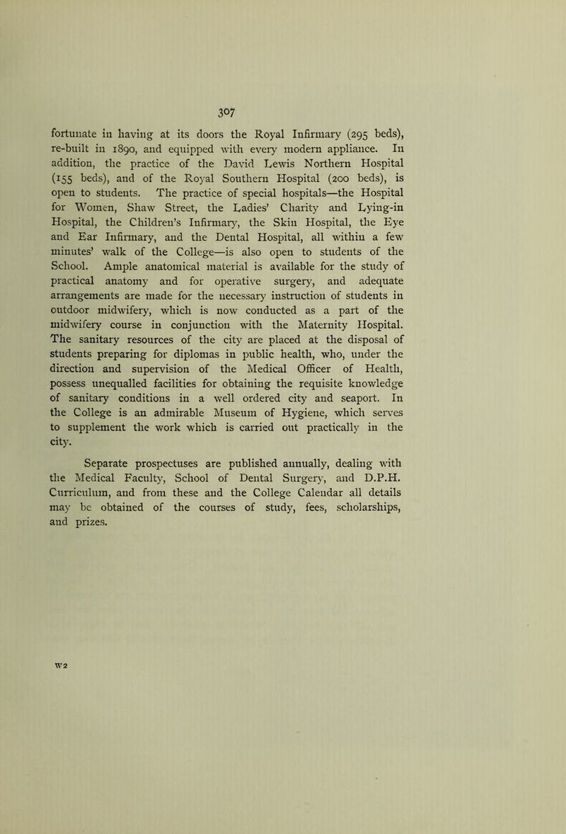 fortunate in having at its doors the Royal Infirmary (295 beds), re-built in 1890, and equipped with every modem appliance. In addition, the practice of the David Lewis Northern Hospital (155 beds), and of the Royal Southern Hospital (200 beds), is open to students. The practice of special hospitals—the Hospital for Women, Shaw Street, the Ladies’ Charity and Lying-in Hospital, the Children’s Infirmar}'^, the Skin Hospital, the Eye and Ear Infirmary, and the Dental Hospital, all within a few minutes’ walk of the College—is also open to students of the School. Ample anatomical material is available for the study of practical anatomy and for operative surgery, and adequate arrangements are made for the necessary instmction of students in outdoor midwifery, which is now conducted as a part of the midwifery course in conjunction with the Maternity Hospital. The sanitary resources of the city are placed at the disposal of students preparing for diplomas in public health, who, under the direction and supervision of the Medical Ofi&cer of Health, possess unequalled facilities for obtaining the requisite knowledge of sanitary conditions in a well ordered city and seaport. In the College is an admirable Museum of Hygiene, which seiwes to supplement the work which is carried out practically in the city. Separate prospectuses are published annually, dealing with the Medical Faculty, School of Dental Surgeiy, and D.P.H. Curriculum, and from these and the College Calendar all details may be obtained of the courses of study, fees, scholarships, and prizes. W2