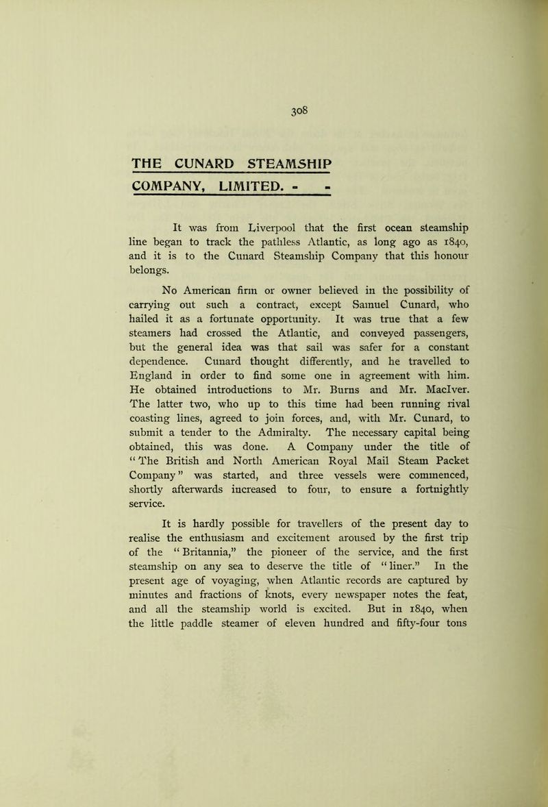 THE CUNARD STEAMSHIP COMPANY, LIMITED. - It was from Liverjiool that the first ocean steamship line began to track the pathless Atlantic, as long ago as 1840, and it is to the Ciinard Steamship Company that this honour belongs. No American firm or owner believed in the possibility of carrying out such a contract, except Samuel Cunard, who hailed it as a fortunate opportunity. It was true that a few steamers had crossed the Atlantic, and conveyed passengers, but the general idea was that sail was safer for a constant dependence. Cunard thought differently, and he travelled to England in order to find some one in agreement with him. He obtained introductions to Mr. Burns and Mr. Maciver. The latter two, who up to this time had been running rival coasting lines, agreed to join forces, and, with Mr. Cunard, to submit a tender to the Admiralty. The necessary capital being obtained, this was done. A Company under the title of “ The British and North American Royal Mail Steam Packet Company ” was started, and three vessels were commenced, shortly afterwards increased to four, to ensure a fortnightly service. It is hardly possible for travellers of the present day to realise the enthusiasm and excitement aroused by the first trip of the “ Britannia,” the pioneer of the service, and the first steamship on any sea to deserve the title of “liner.” In the present age of voyaging, when Atlantic records are captured by minutes and fractions of knots, every newspaper notes the feat, and all the steamship world is excited. But in 1840, when the little paddle steamer of eleven hundred and fifty-four tons