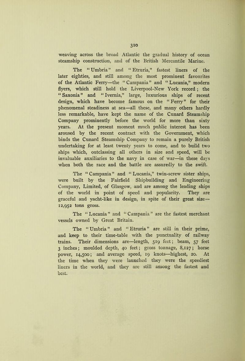 weaving across the broad Atlantic the gradual history of ocean steamship construction, and of the British Mercantile Marine. The “Umbria” and “Etruria,” fastest liners of the later eighties, and still among the most prominent favourites of the Atlantic Ferr>’—the “Campania” and “ Lucania,” modern flyers, which still hold the Liverpool-New York record; the “Saxonia” and “ Ivemia,” large, luxurious ships of recent design, which have become famous on the “Feny^” for their phenomenal steadiness at sea—all these, and many others hardly less remarkable, have kept the name of the Cunard Steamship Company prominently before the world for more than sixty years. At the present moment much public interest has been aroused by the recent contract with the Government, which binds the Cunard Steamship Company to remain a purely British undertaking for at least twenty years to come, and to build two ships which, outclassing all others in size and speed, will be invaluable auxiliaries to the navy in case of war—in these daj’s when both the race and the battle are assuredly to the swift. The “Campania” and “Lucania,” twin-screw sister ships, were built by the Fairfield Shipbuilding and Engineering Company, Limited, of Glasgow, and are among the leading ships of the world in point of speed and popularity. They are graceful and yacht-like in design, in spite of their great size— 12,952 tons gross. The “ Lucania ” and “ Campania ” are the fastest merchant vessels owned by Great Britain. The “Umbria” and “Etruria” are still in their prime, and keep to their time-table with the punctuality of railway trains. Their dimensions are—length, 519 feet; beam, 57 feet 3 inches; moulded depth, 40 feet; gross tonnage, 8,127; horse power, 14,500; and average speed, 19 knots—highest, 20. At the time when they were launched they were the speediest liners in the world, and they are still among the fastest and best.