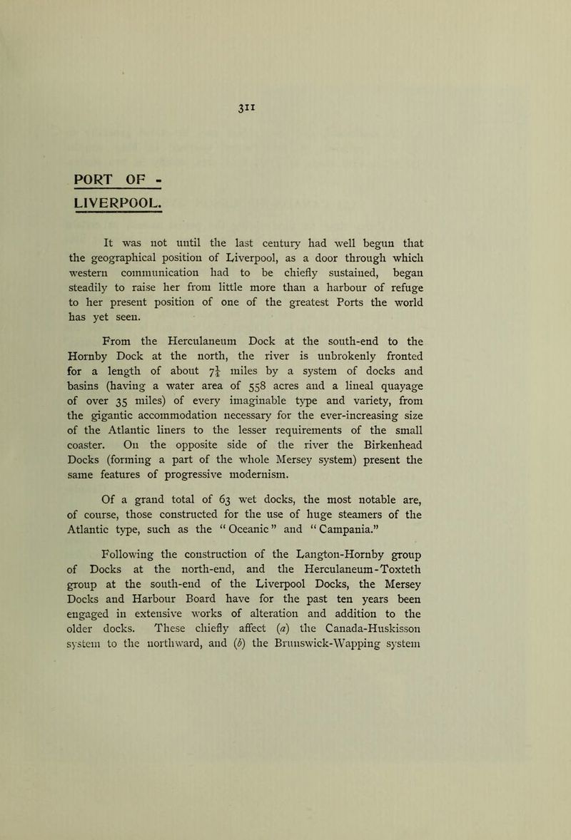 PORT OF LIVERPOOL. It was not until the last century had well begun that the geographical position of Liverpool, as a door through which western communication had to be chiefly sustained, began steadily to raise her from little more than a harbour of refuge to her present position of one of the greatest Ports the world has yet seen. From the Herculaneum Dock at the south-end to the Hornby Dock at the north, the river is unbrokenly fronted for a length of about miles by a system of docks and basins (having a water area of 558 acres and a lineal quayage of over 35 miles) of every imaginable type and variety, from the gigantic accommodation necessary for the ever-increasing size of the Atlantic liners to the lesser requirements of the small coaster. On the opposite side of the river the Birkenhead Docks (forming a part of the whole Mersey system) present the same features of progressive modernism. Of a grand total of 63 wet docks, the most notable are, of course, those constructed for the use of huge steamers of the Atlantic type, such as the “ Oceanic ” and “ Campania.” Following the construction of the Langton-Hornby group of Docks at the north-end, and the Herculaneum-Toxteth group at the south-end of the Liverpool Docks, the Mersey Docks and Harbour Board have for the past ten years been engaged in extensive works of alteration and addition to the older docks. These chiefly affect {a) the Canada-Huskisson system to the northward, and {b) the Brunswick-Wapping system