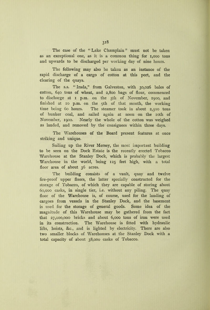 The case of the “ Lake Champlain ” must not be taken as an exceptional one, as it is a common thing for 1,000 tons and upwards to be discharged per working day of nine hours. The following may also be taken as an instance of the rapid discharge of a cargo of cotton at this port, and the clearing of the quays. The s.s. “ Irada,” from Galveston, with 30,026 bales of cotton, 640 tons of wheat, and 2,800 bags of flour, commenced to discharge at i p.m. on the 5th of November, 1900, and finished at 10 p.m. on the 9th of that month, the working time being 60 hours. The steamer took in about 2,500 tons of bunker coal, and sailed again at noon on the loth of November, 1900. Nearly the whole of the cotton was weighed as landed, and removed by the consignees within three days. The Warehouses of the Board present features at once striking and unique. Sailing up the River Mersey, the most important building to be seen on the Dock Estate is the recently erected Tobacco Warehouse at the Stanley Dock, which is probably the largest Warehouse in the world, being 125 feet high, with a total floor area of about 36 acres. The building consists of a vault, quay and twelve fire-proof upper floors, the latter specially constructed for the storage of Tobacco, of which they are capable of storing about 60,000 casks, in single tier, i.e. without any piling. The quay floor of the Warehouse is, of course, used for the landing of cargoes from vessels in the Stanley Dock, and the basement is used for the storage of general goods. Some idea of the magnitude of this Warehouse may be gathered from the fact that 27,000,000 bricks and about 6,000 tons of iron were used in its construction. The Warehouse is fitted with hydraulic lifts, hoists, &c., and is lighted by electricity. There are also two smaller blocks of Warehouses at the Stanley Dock with a total capacity of about 38,000 casks of Tobacco.