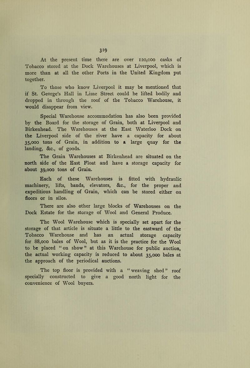 At the present time there are over 120,coo casks of Tobacco stored at the Dock Warehouses at Liverpool, which is more than at all the other Ports in the United Kingdom put together. To those who know Liverpool it may be mentioned that if St. George’s Hall in Lime Street could be lifted bodily and dropped in through the roof of the Tobacco Warehouse, it would disappear from view. Special Warehouse accommodation has also been provided by the Board for the storage of Grain, both at Liverpool and Birkenhead. The Warehouses at the East Waterloo Dock on the Liverpool side of the river have a capacity for about 35,000 tons of Grain, in addition to a large quay for the landing, &c., of goods. The Grain Warehouses at Birkenhead are situated on the north side of the East Float and have a storage capacity for about 39,000 tons of Grain. Each of these Warehouses is fitted with hydraulic machinery, lifts, bands, elevators, &c., for the proper and expeditious handling of Grain, which can be stored either on floors or in silos. There are also other large blocks of Warehouses on the Dock Estate for the storage of Wool and General Produce. The Wool Warehouse which is specially set apart for the storage of that article is situate a little to the eastward of the Tobacco Warehouse and has an actual storage capacity for 88,000 bales of Wool, but as it is the practice for the Wool to be placed “ on show ” at this Warehouse for public auction, the actual working capacity is reduced to about 35,000 bales at the approach of the periodical auctions. The top floor is provided with a “ weaving shed ” roof specially constructed to give a good north light for the convenience of Wool buyers.
