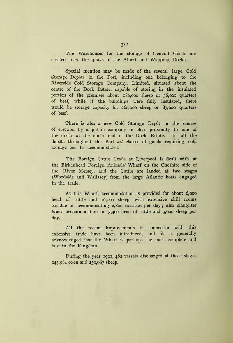 The Warehouses for the storage of General Goods are erected over the quays of the Albert and Wapping Docks. Special mention may be made of the several large Cold Storage Depots in the Port, including one belonging to the Riverside Cold Storage Company, Limited, situated about the centre of the Dock Estate, capable of storing in the insulated portion of the premises about 180,000 sheep or 56,000 quarters of beef, while if the buildings were fully insulated, there would be storage capacity for 260,000 sheep or 87,000 quarters of beef. There is also a new Cold Storage Depot in the course of erection by a public company in close proximity to one of the docks at the north end of the Dock Estate. In all the depots throughout the Port all classes of goods requiring cold storage can be accommodated. The Foreign Cattle Trade at Liverpool is dealt with at the Birkenhead Foreign Animals’ WHiarf on the Cheshire side of the River Mersey, and the Cattle are landed at two stages (Woodside and Wallasey; from the large Atlantic boats engaged in the trade. At this Wharf, accommodation is provided for about 6,000 head of cattle and 16,000 sheep, with extensive chill rooms capable of accommodating 2,800 carcases per day; also slaughter house accommodation for 3,400 head of cattle and 3,000 sheep per day. All the recent improvements in connection with this extensive trade have been introduced, and it is generally acknowledged that the Wharf is perhaps the most complete and best in the Kingdom. During the year 1901, 482 vessels discharged at those stages 243,984 oxen and 250,067 sheep.