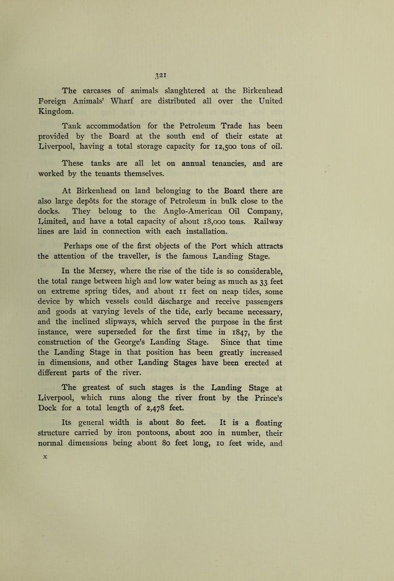 The carcases of animals slaughtered at the Birkenhead Foreign Animals’ Wharf are distributed all over the United Kingdom. Tank accommodation for the Petroleum Trade has been provided by the Board at the south end of their estate at Liverpool, having a total storage capacity for 12,500 tons of oil. These tanks are all let on annual tenancies, and are worked by the tenants themselves. At Birkenhead on land belonging to the Board there are also large depots for the storage of Petroleum in bulk close to the docks. They belong to the Anglo-American Oil Company, Ivimited, and have a total capacity of about 18,000 tons. Railway lines are laid in connection with each installation. Perhaps one of the first objects of the Port which attracts the attention of the traveller, is the famous Landing Stage. In the Mersey, where the rise of the tide is so considerable, the total range between high and low water being as much as 33 feet on extreme spring tides, and about ii feet on neap tides, some device by which vessels could discharge and receive passengers and goods at varying levels of the tide, early became necessary, and the inclined slipways, which served the purpose in the first instance, were superseded for the first time in 1847, l^he construction of the George’s Landing Stage. Since that time the Landing Stage in that position has been greatly increased in dimensions, and other Landing Stages have been erected at different parts of the river. The greatest of such stages is the Landing Stage at Liverpool, which runs along the river front by the Prince’s Dock for a total length of 2,478 feet. Its general width is about 80 feet. It is a floating structure carried by iron pontoons, about 200 in number, their normal dimensions being about 80 feet long, 10 feet wide, and X