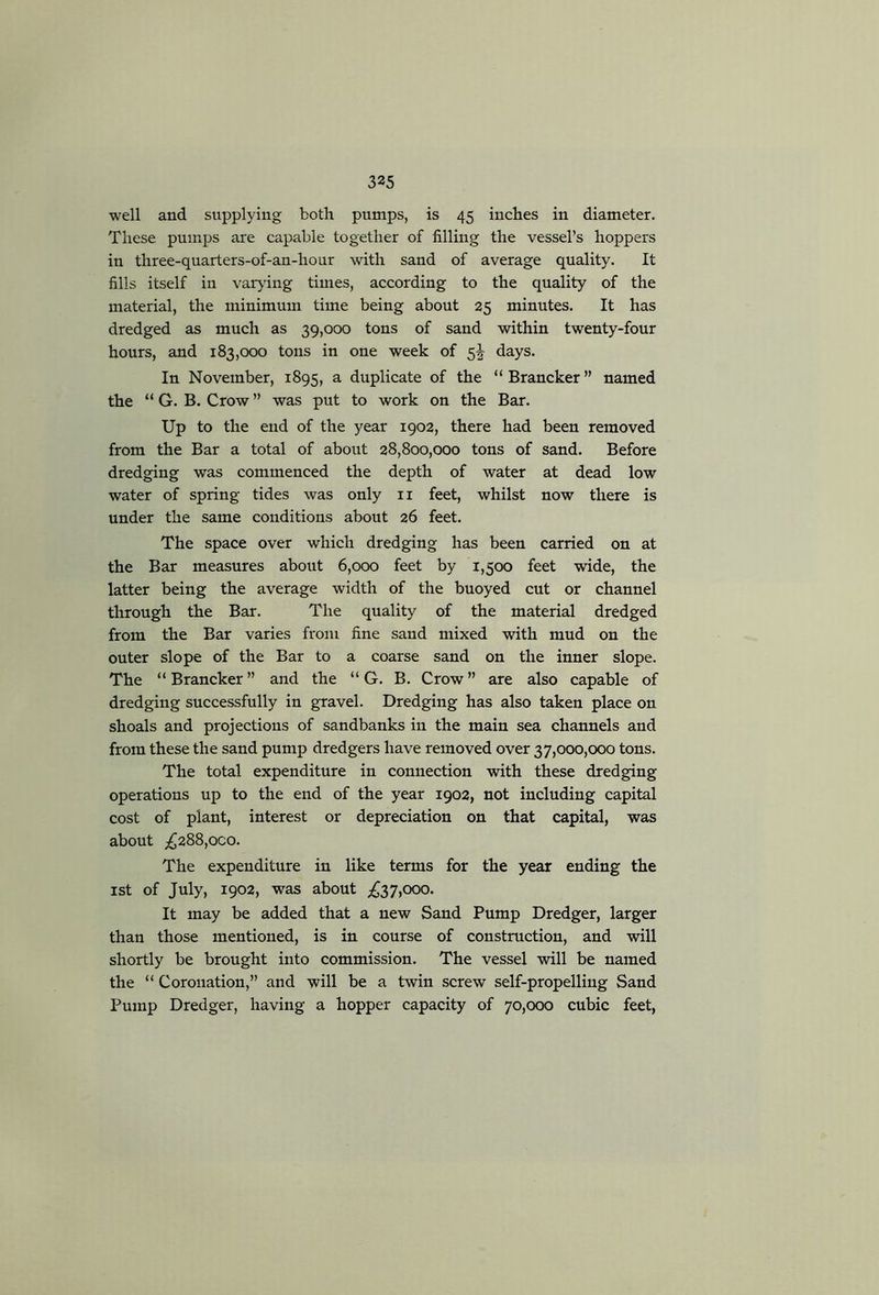 well and supplying both pumps, is 45 inches in diameter. These pumps are capable together of filling the vessel’s hoppers in three-quarters-of-an-hour with sand of average quality. It fills itself in varying times, according to the quality of the material, the minimum time being about 25 minutes. It has dredged as much as 39,000 tons of sand within twenty-four hours, and 183,000 tons in one week of 5^^ days. In November, 1895, ^ duplicate of the “ Brancker ” named the “ G. B. Crow ” was put to work on the Bar. Up to the end of the year 1902, there had been removed from the Bar a total of about 28,800,000 tons of sand. Before dredging was commenced the depth of water at dead low water of spring tides was only ii feet, whilst now there is under the same conditions about 26 feet. The space over which dredging has been carried on at the Bar measures about 6,000 feet by 1,500 feet wide, the latter being the average width of the buoyed cut or channel through the Bar. The quality of the material dredged from the Bar varies from fine sand mixed with mud on the outer slope of the Bar to a coarse sand on the inner slope. The “Brancker” and the “ G. B. Crow” are also capable of dredging successfully in gravel. Dredging has also taken place on shoals and projections of sandbanks in the main sea channels and from these the sand pump dredgers have removed over 37,000,000 tons. The total expenditure in connection with these dredging operations up to the end of the year 1902, not including capital cost of plant, interest or depreciation on that capital, was about ;^288,oco. The expenditure in like terms for the year ending the ist of July, 1902, was about £37,000. It may be added that a new Sand Pump Dredger, larger than those mentioned, is in course of construction, and will shortly be brought into commission. The vessel will be named the “ Coronation,” and will be a twin screw self-propelling Sand Pump Dredger, having a hopper capacity of 70,000 cubic feet,