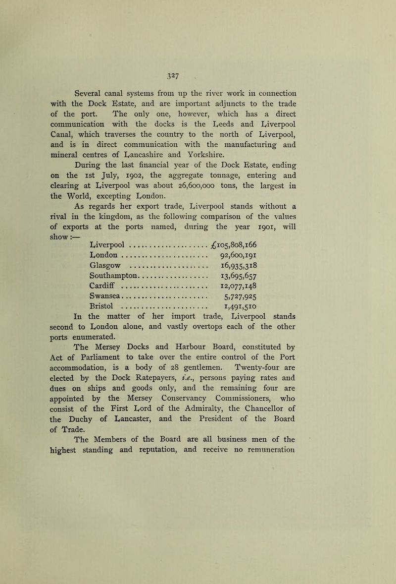 327 Several canal systems from \ip the river work in connection with the Dock Estate, and are important adjuncts to the trade of the port. The only one, however, which has a direct communication with the docks is the Deeds and Liverpool Canal, which traverses the country to the north of Liverpool, and is in direct communication with the manufacturing and mineral centres of Lancashire and Yorkshire. During the last financial year of the Dock Estate, ending on the ist July, 1902, the aggregate tonnage, entering and clearing at Liverpool was about 26,600,000 tons, the largest in the World, excepting London. As regards her export trade, Livei-pool stands without a rival in the kingdom, as the following comparison of the \nlues of exports at the ports named, during the year 1901, will show:— Liverpool p^io5,8o8,i66 London 92,600,191 Glasgow 16,935,318 Southampton ^3t^95>^57 Cardiff 12,077,148 Swansea 5»727,925 Bristol 1,491,510 In the matter of her import trade, Liverpool stands second to London alone, and vastly overtops each of the other ports enumerated. The Mersey Docks and Harbour Board, constituted by Act of Parliament to take over the entire control of the Port accommodation, is a body of 28 gentlemen. Twenty-four are elected by the Dock Ratepayers, t.e., persons paying rates and dues on ships and goods only, and the remaining four are appointed by the Mersey Conservancy Commissioners, who consist of the First Lord of the Admiralty, the Chancellor of the Duchy of Lancaster, and the President of the Board of Trade. The Members of the Board are all business men of the highest standing and reputation, and receive no remuneration