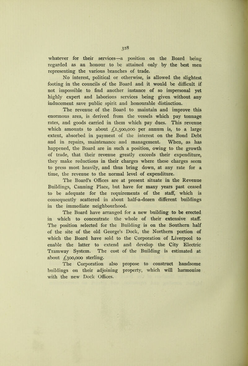 whatever for their services—a position on the Board being regarded as an honour to be attained only by the best men representing the various branches of trade. No interest, political or otherwise, is allowed the slightest footing in the councils of the Board and it would be difficult if not impossible to find another instance of so impersonal yet highly expert and laborious services being given without any inducement save public spirit and honourable distinction. The revenue of the Board to maintain and improve this enormous area, is derived from the vessels which pay tonnage rates, and goods carried in them which pay dues. This revenue which amounts to about 1,500,000 per annum is, to a large extent, absorbed in payment of the interest on the Bond Debt and in repairs, maintenance and management. When, as has happened, the Board are in such a position, owing to the growth of trade, that their revenue greatly exceeds their expenditure, they make reductions in their charges where these charges seem to press mo,St heavily, and thus bring down, at any rate for a time, the revenue to the normal level of expenditure. The Board’s Offices are at present situate in the Revenue Buildings, Canning Place, but have for many years past ceased to be adequate for the requirements of the staff, which is consequently scattered in about half-a-dozen different buildings in the immediate neighbourhood. The Board have arranged for a new building to be erected in which to concentrate the whole of their extensive staff. The position selected for the Building is on the Southern half of the site of the old George’s Dock, the Northern portion of which the Board have sold to the Corporation of Diverpool to enable the latter to extend and develop the City Electric Tramway System. The cost of the Building is estimated at about ;^300,ooo sterling. The Coq:)oration also propose to construct handsome buildings on their adjoining property, which will harmonize with the new Dock Offices.