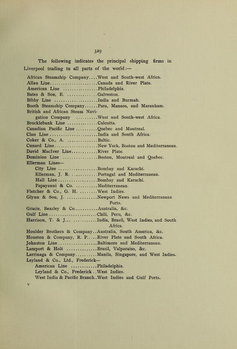 The following indicates the principal shipping firms in Liverpool trading to all parts of the world:— African Steamship Company,.. .West and South-west Africa. Allan Line Canada and River Plate. American Line Philadelphia. Bates & Son, E Galveston. Bibby Line India and Burmah. Booth Steamship Company Para, Manaos, and Maranham. British and African Steam Navi- gation Company West and South-west Africa. Brocklebank Line Calcutta. Canadian Pacific Line Quebec and Montreal. Clan Line India and South Africa. Coker & Co., A Baltic. Cunard Line New York, Boston and Mediterranean. David Maciver Line River Plate. Dominion Line Boston, Montreal and Quebec. Ellerman Lines— City Line Bombay and Karachi. Ellerman, J. R Portugal and Mediterranean. Hall Line Bombay and Karachi. Papayanni & Co Mediterranean. Fletcher & Co., G. H West Indies. Glynn & Son, J Newport News and Mediterranean Ports. Gracie, Beazley & Co Australia, &c. Gulf Line Chili, Peru, &c. Harrison, T. & J India, Brazil, West Indies, and South Africa. Houlder Brothers & Company.. Australia, South America, &c. Houston & Company, R. P River Plate and South Africa. Johnston Line Baltimore and Mediterranean. Lamport & Holt Brazil, Valparaiso, &c. Larrinaga & Company Manila, Singapore, and West Indies. Leyland & Co., Ltd., Frederick— American Line Philadelphia. Leyland & Co., Frederick . .West Indies. West India & Pacific Branch. .West Indies and Gulf Ports. Y