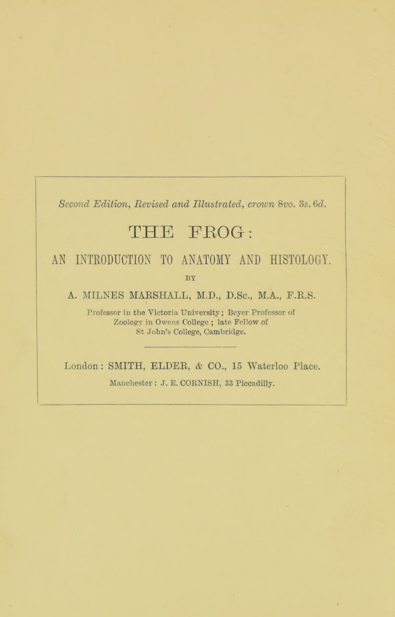 Second Edition, Revised and Illustrated, crown 8vo. 3s. 6d. THE EEOG: AN INTRODUCTION TO ANATOMY AND HISTOLOGY. BY A. MILNES MARSHALL, M.D., D.Sc., M.A., F.R.S. Professor in the Victoria University; Beyer Professor of Zoology in Owens College ; late Fellow of St John’s College, Cambridge. London: SMITH, ELDER, & CO., 15 Waterloo Place. Manchester : J. E. CORNISH, 33 Piccadilly.