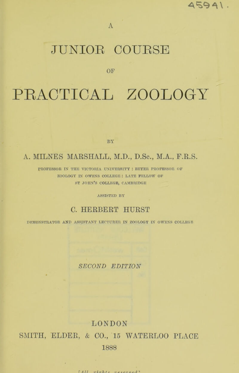 A JUNIOR COURSE OP PRACTICAL ZOOLOGY BY A. MILNES MARSHALL, M.D., D.Sc., M.A., F.R.S. PROFESSOR IN THE VICTORIA UNIVERSITY : BEYER PROFESSOR OF ZOOLOGY IN OWENS COLLEGE : LATE FELLOW OF ST JOHN’S COLLEGE, CAMBRIDGE ASSISTED BY C. HERBERT HURST DEMONSTRATOR AND ASSISTANT LECTURER IN ZOOLOGY IN OWENS COLLEGE SECOND EDITION LONDON SMITH, ELDER, & CO., 15 WATERLOO PLACE