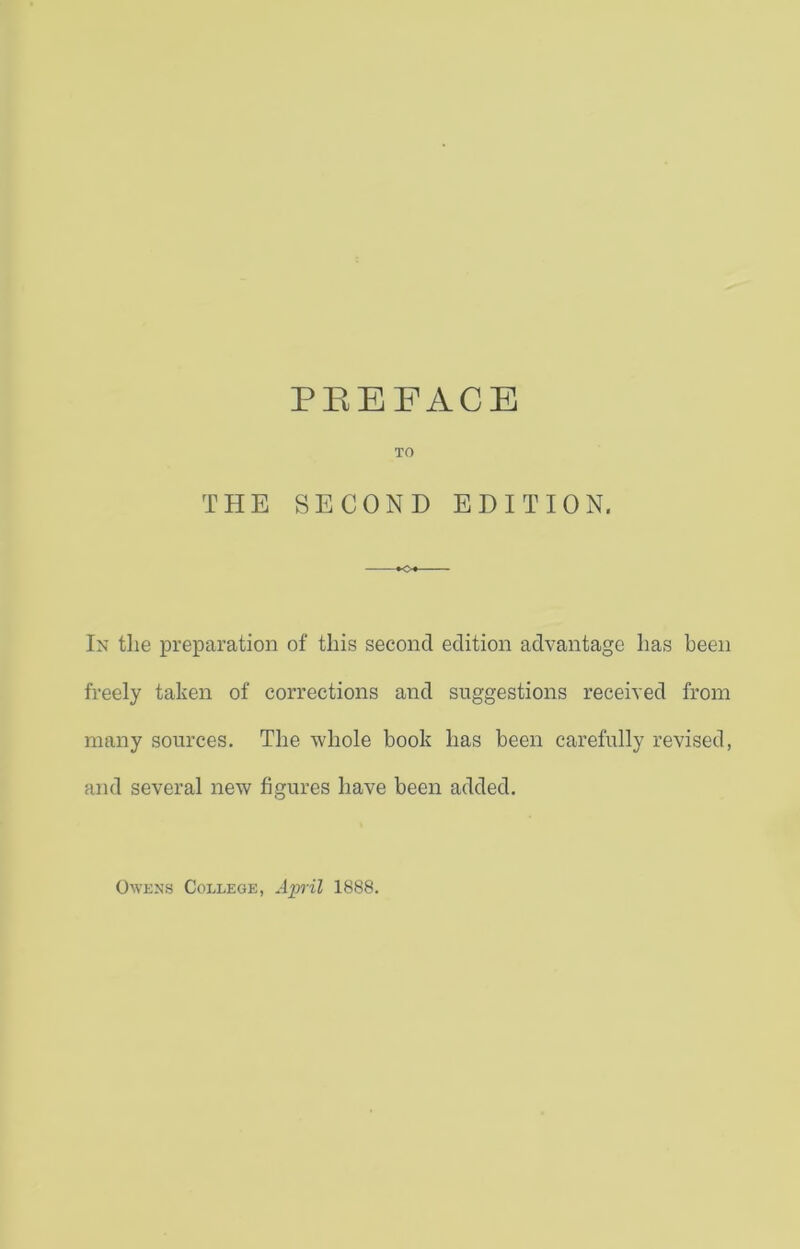 TO THE SECOND EDITION. In the preparation of this second edition advantage has been freely taken of corrections and suggestions received from many sources. The whole book has been carefully revised, and several new figures have been added. Owens College, April 1888.