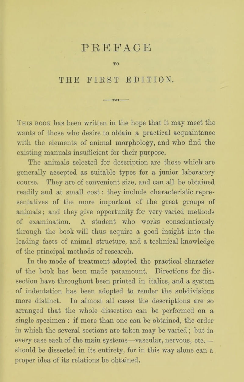 TO THE FIRST EDITION. This book lias been written in the hope that it may meet the wants of those who desire to obtain a practical acquaintance with the elements of animal morphology, and who find the existing manuals insufficient for their purpose. The animals selected for description are those which are generally accepted as suitable types for a junior laboratory course. They are of convenient size, and can all be obtained readily and at small cost: they include characteristic repre- sentatives of the more important of the great groups of animals ; and they give opportunity for very varied methods of examination. A student who works conscientiously through the book will thus acquire a good insight into the leading facts of animal structure, and a technical knowledge of the principal methods of research. In the mode of treatment adopted the practical character of the book has been made paramount. Directions for dis- section have throughout been printed in italics, and a system of indentation has been adopted to render the subdivisions more distinct. In almost all cases the descriptions are so arranged that the whole dissection can be performed on a single specimen : if more than one can be obtained, the order in which the several sections are taken may be varied; but in every case each of the main systems—vascular, nervous, etc.— should be dissected in its entirety, for in this way alone can a proper idea of its relations be obtained.