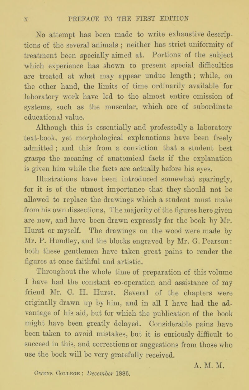 No attempt has been made to write exhaustive descrip- tions of the several animals ; neither has strict uniformity of treatment been specially aimed at. Portions of the subject which experience has shown to present special difficulties are treated at what may appear undue length ; while, on the other hand, the limits of time ordinarily available for laboratory work have led to the almost entire omission of systems, such as the muscular, which are of subordinate educational value. Although this is essentially and professedly a laboratory text-book, yet morphological explanations have been freely admitted ; and this from a conviction that a student best grasps the meaning of anatomical facts if the explanation is given him while the facts are actually before his eyes. Illustrations have been introduced somewhat sparingly, for it is of the utmost importance that they should not be allowed to replace the drawings which a student must make from his own dissections. The majority of the figures here given are new, and have been drawn expressly for the book by Mr. Hurst or myself. The drawings on the wood were made by Mr. P. Hundley, and the blocks engraved by Mr. G. Pearson: both these gentlemen have taken great pains to render the figures at once faithful and artistic. Throughout the whole time of preparation of this volume I have had the constant co-operation and assistance of my friend Mr. C. H. Hurst. Several of the chapters were originally drawn up by him, and hi all I have had the ad- vantage of his aid, but for which the publication of the book might have been greatly delayed. Considerable pains have been taken to avoid mistakes, but it is curiously difficult to succeed in this, and corrections or suggestions from those who use the book will be very gratefully received. A. M. M. Owens College : December 1886.