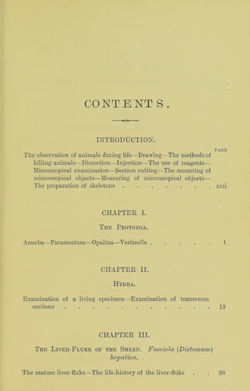 CONTENT S . INTRODUCTION. PAGE The observation of animals during life—Drawing—The methods of killing animals—Dissection—Injection—The use of reagents— Microscopical examination—Section cutting—The mounting of microscopical objects—Measuring of microscopical objects— The preparation of skeletons xvii CHAPTER I. The Protozoa. Amoeba—Paramecium—Opalina—Vorticella ..... 1 CHAPTER II. Hydra. Examination of a living specimen—Examination of transverse sections 13 CHAPTER III. The Liver-Fluke of the Sheep. Fasciola (Distomum) hepatica. The mature liver-fluke—The life-history of the liver-fluke 2G