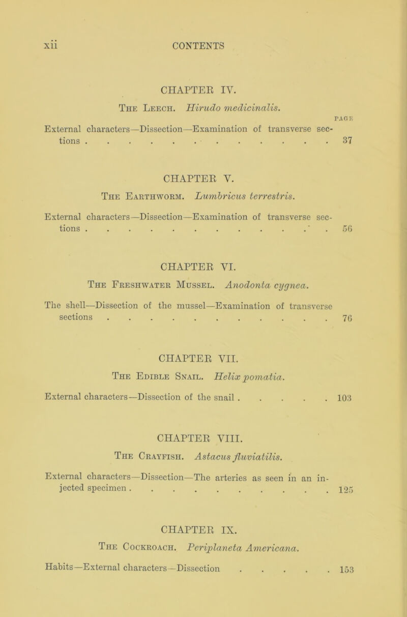 CHAPTER IV. The Leech. Hirudo medicinalis. PAGE External characters tions . —Dissection—Examination of transverse sec- 37 CHAPTER V. The Earthworm. Lumbricus terrestris. External characters- tions . —Dissection—Examination of transverse sec- ‘ . 56 CHAPTER VI. The Freshwater Mussel. Anodonta cygnea. The shell—Dissection of the mussel—Examination of transverse sections 76 CHAPTER VII. The Edible Snail. Helix pomatia. External characters- -Dissection of the snail 103 CHAPTER VIII. The Crayfish. Astacus fluviatilis. External characters—Dissection—The arteries as seen in an in- jected specimen 125 CHAPTER IX. The Cockroach. Periplaneta Americana. Habits—External characters—Dissection . 153