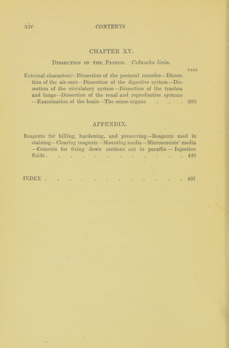 CHAPTER XY. Dissection of the Pigeon. Columba livia. PAGF. External characters—Dissection of the pectoral muscles—Dissec- tion of the air-sacs—Dissection of the digestive system—Dis- section of the circulatory system—Dissection of the trachea and lungs—Dissection of the renal and reproductive systems —Examination of the brain—The sense-organs . . . 395 APPENDIX. Reagents for killing, hardening, and preserving—Reagents used in staining—Clearing reagents—Mounting media—Microtomists’ media —Cements for fixing down sections cut in paraffin — Injection fluids 429 INDEX . 437