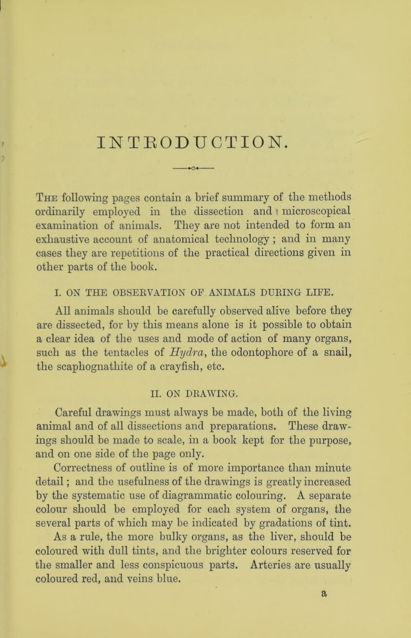 ? INTRODUCTION. *o* The following pages contain a brief summary of tlie methods ordinarily employed in tlie dissection and \ microscopical examination of animals. They are not intended to form an exhaustive account of anatomical technology ; and in many cases they are repetitions of the practical directions given in other parts of the book. I. ON THE OBSERVATION OF ANIMALS DURING LIFE. All animals should be carefully observed alive before they are dissected, for by this means alone is it possible to obtain a clear idea of the uses and mode of action of many organs, such as the tentacles of Hydra, the odontopliore of a snail, the scapliognathite of a crayfish, etc. II. ON DRAWING. Careful drawings must always be made, both of the living animal and of all dissections and preparations. These draw- ings should be made to scale, in a book kept for the purpose, and on one side of the page only. Correctness of outline is of more importance than minute detail; and the usefulness of the drawings is greatly increased by the systematic use of diagrammatic colouring. A separate colour should be employed for each system of organs, the several parts of which may be indicated by gradations of tint. As a rule, the more bulky organs, as the liver, should be coloured with dull tints, and the brighter colours reserved for the smaller and less conspicuous parts. Arteries are usually coloured red, and veins blue. a