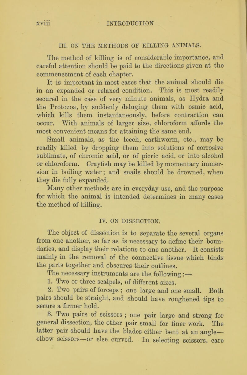 III. ON THE METHODS OF KILLING ANIMALS. The method of killing is of considerable importance, and careful attention should be paid to the directions given at the commencement of each chapter. It is important in most cases that the animal should die in an expanded or relaxed condition. This is most readily secured in the case of very minute animals, as Hydra and the Protozoa, by suddenly deluging them with osmic acid, which kills them instantaneously, before contraction can occur. With animals of larger size, chloroform affords the most convenient means for attaining the same end. Small animals, as the leech, earthworm, etc., may be readily killed by dropping them into solutions of corrosive sublimate, of chromic acid, or of picric acid, or into alcohol or chloroform. Crayfish may be killed by momentary immer- sion in boiling water; and snails should be drowned, when they die fully expanded. Many other methods are in everyday use, and the purpose for which the animal is intended determines in many cases the method of killing. IV. ON DISSECTION. The object of dissection is to separate the several organs from one another, so far as is necessary to define their boun- daries, and display their relations to one another. It consists mainly in the removal of the connective tissue which binds the parts together and obscures their outlines. The necessary instruments are the following :— 1. Two or three scalpels, of different sizes. 2. Two pairs of forceps ; one large and one small. Both pairs should be straight, and should have roughened tips to secure a firmer hold. 8. Two pairs of scissors; one pair large and strong for general dissection, the other pair small for finer work. The latter pair should have the blades either bent at an angle— elbow scissors—or else curved. In selecting scissors, care