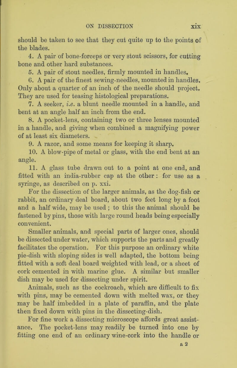 should be taken to see that they cut quite up to the points of the blades. 4. A pair of bone-forceps or very stout scissors, for cutting bone and other hard substances. 5. A pair of stout needles, firmly mounted in handles. G. A pair of the finest sewing-needles, mounted in handles. Only about a quarter of an inch of the needle should project. They are used for teasing histological preparations. 7. A seeker, i.e. a blunt needle mounted in a handle, and bent at an angle half an inch from the end. 8. A pocket-lens, containing two or three lenses mounted in a handle, and giving when combined a magnifying power of at least six diameters. 9. A razor, and some means for keeping it sharp. 10. A blow-pipe of metal or glass, with the end bent at an angle. 11. A glass tube drawn out to a point at one end, and fitted with an india-rubber cap at the other : for use as a syringe, as described on p. xxi. For the dissection of the larger animals, as the dog-fish or rabbit, an ordinary deal board, about two feet long by a foot and a half wide, may be used ; to this the animal should be fastened by pins, those with large round heads being especially convenient. Smaller animals, and special parts of larger ones, should be dissected under water, which supports the parts and greatly facilitates the operation. For this purpose an ordinary white pie-dish with sloping sides is well adapted, the bottom being fitted with a soft deal board weighted with lead, or a sheet of cork cemented in with marine glue. A similar but smaller dish may be used for dissecting under spirit. Animals, such as the cockroach, which are difficult to fix with pins, may be cemented down with melted wax, or they may be half imbedded in a plate of paraffin, and the plate then fixed down with pins in the dissecting-disli. For fine work a dissecting microscope affords great assist- ance. The pocket-lens may readily be turned into one by fitting one end of an ordinary wine-cork into the handle or