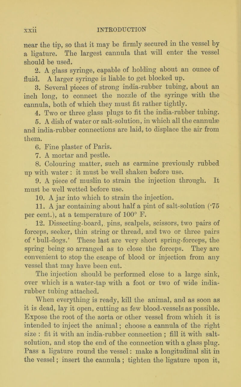 near the tip, so that it may be firmly secured in the vessel by a ligature. The largest cannula that will enter the vessel should be used. 2. A glass syringe, capable of holding about an ounce of fluid. A larger syringe is liable to get blocked up. 3. Several pieces of strong india-rubber tubing, about an inch long, to connect the nozzle of the syringe with the cannula, both of which they must fit rather tightly. 4. Two or three glass plugs to fit the india-rubber tubing. 5. A dish of water or salt-solution, in which all the cannulas and india-rubber connections are laid, to displace the air from them. G. Fine plaster of Paris. 7. A mortar and pestle. 8. Colouring matter, such as carmine previously rubbed up with water : it must be well shaken before use. 9. A piece of muslin to strain the injection through. It must be well wetted before use. 10. A jar into which to strain the injection. 11. A jar containing about half a pint of salt-solution ('75 per cent.), at a temperature of 100° F. 12. Dissecting-board, pins, scalpels, scissors, two pairs of forceps, seeker, thin string or thread, and two or three pairs of * bull-dogs.’ These last are very short spring-forceps, the spring being so arranged as to close the forceps. They are convenient to stop the escape of blood or injection from any vessel that may have been cut. The injection should be performed close to a large sink, over which is a water-tap with a foot or two of wide india- rubber tubing attached. When everything is ready, kill the animal, and as soon as it is dead, lay it open, cutting as few blood-vessels as possible. Expose the root of the aorta or other vessel from which it is intended to inject the animal; choose a cannula of the right size : fit it with an india-rubber connection ; fill it with salt- solution, and stop the end of the connection with a glass plug. Pass a ligature round the vessel: make a longitudinal slit in the vessel; insert the cannula ; tighten the ligature upon it,