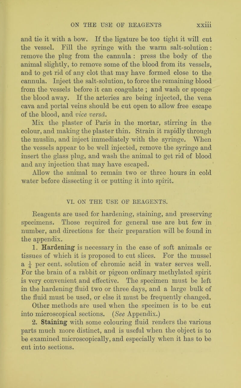 and tie it with a bow. If the ligature be too tight it will cut the vessel. Fill the syringe with the warm salt-solution: remove the plug from the cannula : press the body of the animal slightly, to remove some of the blood from its vessels, and to get rid of any clot that may have formed close to the cannula. Inject the salt-solution, to force the remaining blood from the vessels before it can coagulate ; and wash or sponge the blood away. If the arteries are being injected, the vena cava and portal veins should be cut open to allow free escape of the blood, and vice versd. Mix the plaster of Paris in the mortar, stirring in the colour, and making the plaster thin. Strain it rapidly through the muslin, and inject immediately with the syringe. When the vessels appear to be well injected, remove the syringe and insert the glass plug, and wash the animal to get rid of blood and any injection that may have escaped. Allow the animal to remain two or three hours in cold water before dissecting it or putting it into spirit. VI. ON THE USE OF REAGENTS. Pieagents are used for hardening, staining, and preserving specimens. Those required for general use are but few in number, and directions for their preparation will be found in the appendix. 1. Hardening is necessary in the case of soft animals or tissues of which it is proposed to cut slices. For the mussel a ^ per cent, solution of chromic acid in water serves well. For the brain of a rabbit or pigeon ordinary methylated spirit is very convenient and effective. The specimen must be left in the hardening fluid two or three days, and a large bulk of the fluid must be used, or else it must be frequently changed. Other methods are used when the specimen is to be cut into microscopical sections. (See Appendix.) 2. Staining with some colouring fluid renders the various parts much more distinct, and is useful when the object is to be examined microscopically, and especially when it has to be cut into sections.