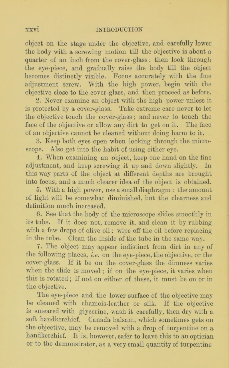 object on the stage under the objective, and carefully lower the body with a screwing motion till the objective is about a quarter of an inch from the cover-glass: then look through the eye-piece, and gradually raise the body till the object becomes distinctly visible. Focus accurately with the fine adjustment screw. With the high power, begin with the objective close to the cover-glass, and then proceed as before. 2. Never examine an object with the high power unless it is protected by a cover-glass. Take extreme care never to let the objective touch the cover-glass ; and never to touch the face of the objective or allow any dirt to get on it. The face of an objective cannot be cleaned without doing harm to it. 8. Keep both eyes open when looking through the micro- scope. Also get into the habit of using either eye. 4. When examining an object, keep one hand on the fine adjustment, and keep screwing it up and down slightly. In this way parts of the object at different depths are brought into focus, and a much clearer idea of the object is obtained. 5. With a high power, use a small diaphragm : the amount of light will be somewhat diminished, but the clearness and definition much increased. 6. See that the body of the microscope slides smoothly in its tube. If it does not, remove it, and clean it by rubbing with a few drops of olive oil: wipe off the oil before replacing in the tube. Clean the inside of the tube in the same way. 7. The object may appear indistinct from dirt in any of the following places, i.e. on the eye-piece, the objective, or the cover-glass. If it be on the cover-glass the dimness varies when the slide is moved ; if on the eye-piece, it varies when this is rotated ; if not on either of these, it must be on or in the objective. The eye-piece and the lower surface of the objective may be cleaned with chamois-leather or silk. If the objective is smeared with glycerine, wash it carefully, then dry with a soft handkerchief. Canada balsam, which sometimes gets on the objective, may be removed with a drop of turpentine on a handkerchief. It is, however, safer to leave this to an optician or to the demonstrator, as a very small quantity of turpentine