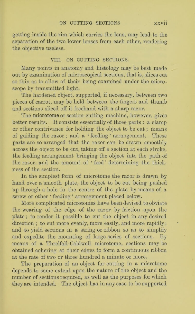 getting inside the rim which carries the lens, may lead to the separation of the two lower lenses from each other, rendering the objective useless. VIII. ON CUTTING SECTIONS. Many points in anatomy and histology may be best made out by examination of microscopical sections, that is, slices cut so thin as to allow of their being examined under the micro- scope by transmitted light. The hardened object, supported, if necessary, between two pieces of carrot, may be held between the fingers and thumb and sections sliced off it freehand with a sharp razor. The microtome or section-cutting machine, however, gives better results. It consists essentially of three parts : a clamp or other contrivance for holding the object to be cut; means of guiding the razor ; and a ‘ feeding ’ arrangement. These parts are so arranged that the razor can be drawn smoothly across the object to be cut, taking off a section at each stroke, the feeding arrangement bringing the object into the path of the razor, and the amount of * feed ’ determining the thick- ness of the section. In the simplest form of microtome the razor is drawn by hand over a smooth plate, the object to be cut being pushed up through a hole in the centre of the plate by means of a screw or other ‘ feeding ' arrangement placed below. More complicated microtomes have been devised to obviate the wearing of the edge of the razor by friction upon the plate; to render it possible to cut the object in any desired direction ; to cut more evenly, more easily, and more rapidly; and to yield sections in a string or ribbon so as to simplify and expedite the mounting of large series of sections. By means of a Threlfall-Caldwell microtome, sections may be obtained cohering at their edges to form a continuous ribbon at the rate of two or three hundred a minute or more. The preparation of an object for cutting in a microtome depends to some extent upon the nature of the object and the number of sections required, as well as the purposes for which they are intended. The object has in any case to be supported