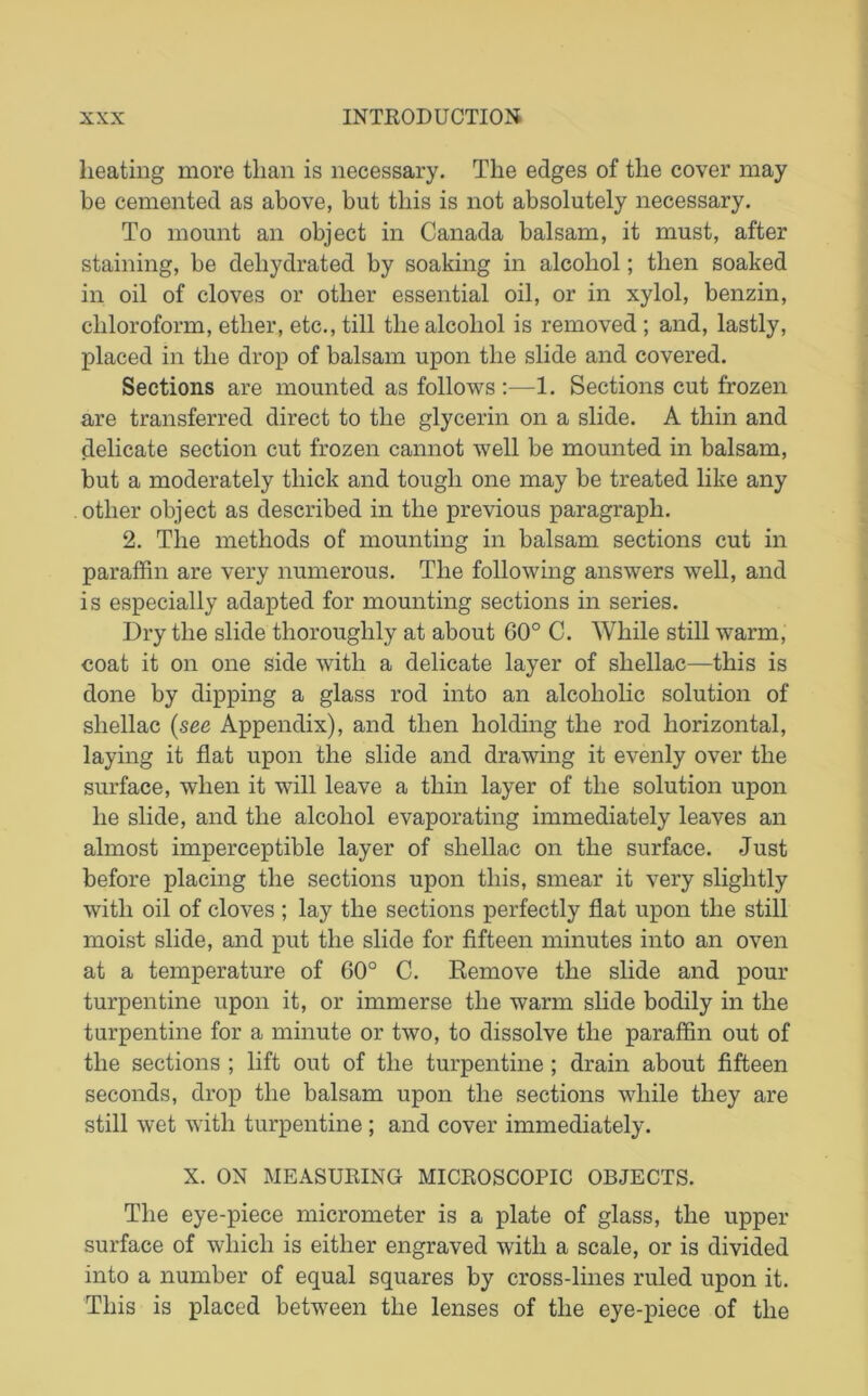 heating more than is necessary. The edges of the cover may be cemented as above, but this is not absolutely necessary. To mount an object in Canada balsam, it must, after staining, be dehydrated by soaking in alcohol; then soaked in oil of cloves or other essential oil, or in xylol, benzin, chloroform, ether, etc., till the alcohol is removed ; and, lastly, placed in the drop of balsam upon the slide and covered. Sections are mounted as follows:—1. Sections cut frozen are transferred direct to the glycerin on a slide. A thin and delicate section cut frozen cannot well be mounted in balsam, but a moderately thick and tough one may be treated like any other object as described in the previous paragraph. 2. The methods of mounting in balsam sections cut in paraffin are very numerous. The following answers well, and is especially adapted for mounting sections in series. Dry the slide thoroughly at about 60° C. While still warm, coat it on one side with a delicate layer of shellac—this is done by dipping a glass rod into an alcoholic solution of shellac (see Appendix), and then holding the rod horizontal, laying it flat upon the slide and drawing it evenly over the surface, when it will leave a thin layer of the solution upon he slide, and the alcohol evaporating immediately leaves an almost imperceptible layer of shellac on the surface. Just before placing the sections upon this, smear it very slightly with oil of cloves ; lay the sections perfectly flat upon the still moist slide, and put the slide for fifteen minutes into an oven at a temperature of 60° C. Eemove the slide and pour turpentine upon it, or immerse the warm slide bodily in the turpentine for a minute or two, to dissolve the paraffin out of the sections ; lift out of the turpentine; drain about fifteen seconds, drop the balsam upon the sections while they are still wet with turpentine; and cover immediately. X. ON MEASURING MICROSCOPIC OBJECTS. The eye-piece micrometer is a plate of glass, the upper surface of which is either engraved with a scale, or is divided into a number of equal squares by cross-lines ruled upon it. This is placed between the lenses of the eye-piece of the