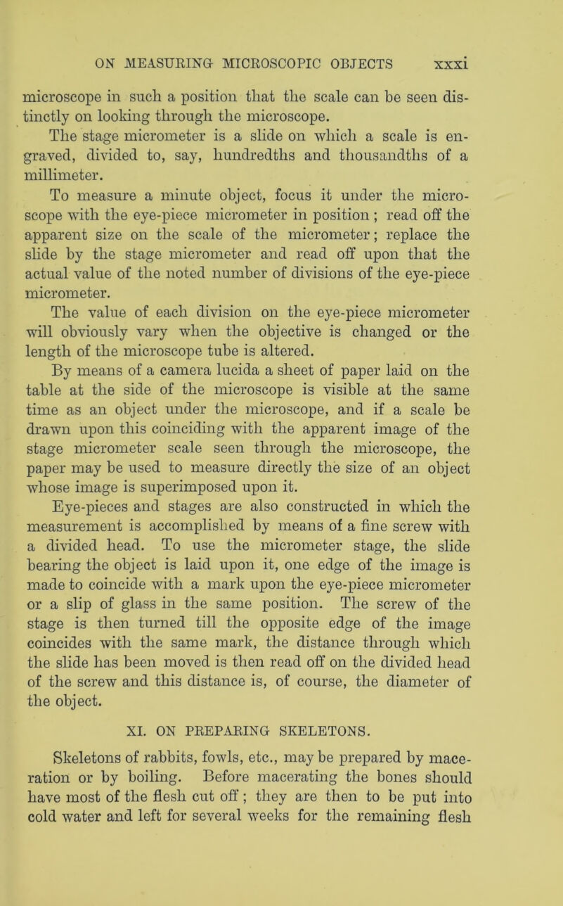 microscope in such a position that the scale can be seen dis- tinctly on looking through the microscope. The stage micrometer is a slide on which a scale is en- graved, divided to, say, hundredths and thousandths of a millimeter. To measure a minute object, focus it under the micro- scope with the eye-piece micrometer in position ; read off the apparent size on the scale of the micrometer; replace the slide by the stage micrometer and read off upon that the actual value of the noted number of divisions of the eye-piece micrometer. The value of each division on the eye-piece micrometer will obviously vary when the objective is changed or the length of the microscope tube is altered. By means of a camera lucida a sheet of paper laid on the table at the side of the microscope is visible at the same time as an object under the microscope, and if a scale be drawn upon this coinciding with the apparent image of the stage micrometer scale seen through the microscope, the paper may be used to measure directly the size of an object whose image is superimposed upon it. Eye-pieces and stages are also constructed in which the measurement is accomplished by means of a fine screw with a divided head. To use the micrometer stage, the slide bearing the object is laid upon it, one edge of the image is made to coincide with a mark upon the eye-piece micrometer or a slip of glass in the same position. The screw of the stage is then turned till the opposite edge of the image coincides with the same mark, the distance through which the slide has been moved is then read off on the divided head of the screw and this distance is, of course, the diameter of the object. XI. ON PREPARING SKELETONS. Skeletons of rabbits, fowls, etc., may be prepared by mace- ration or by boiling. Before macerating the bones should have most of the flesh cut off ; they are then to be put into cold water and left for several weeks for the remaining flesh