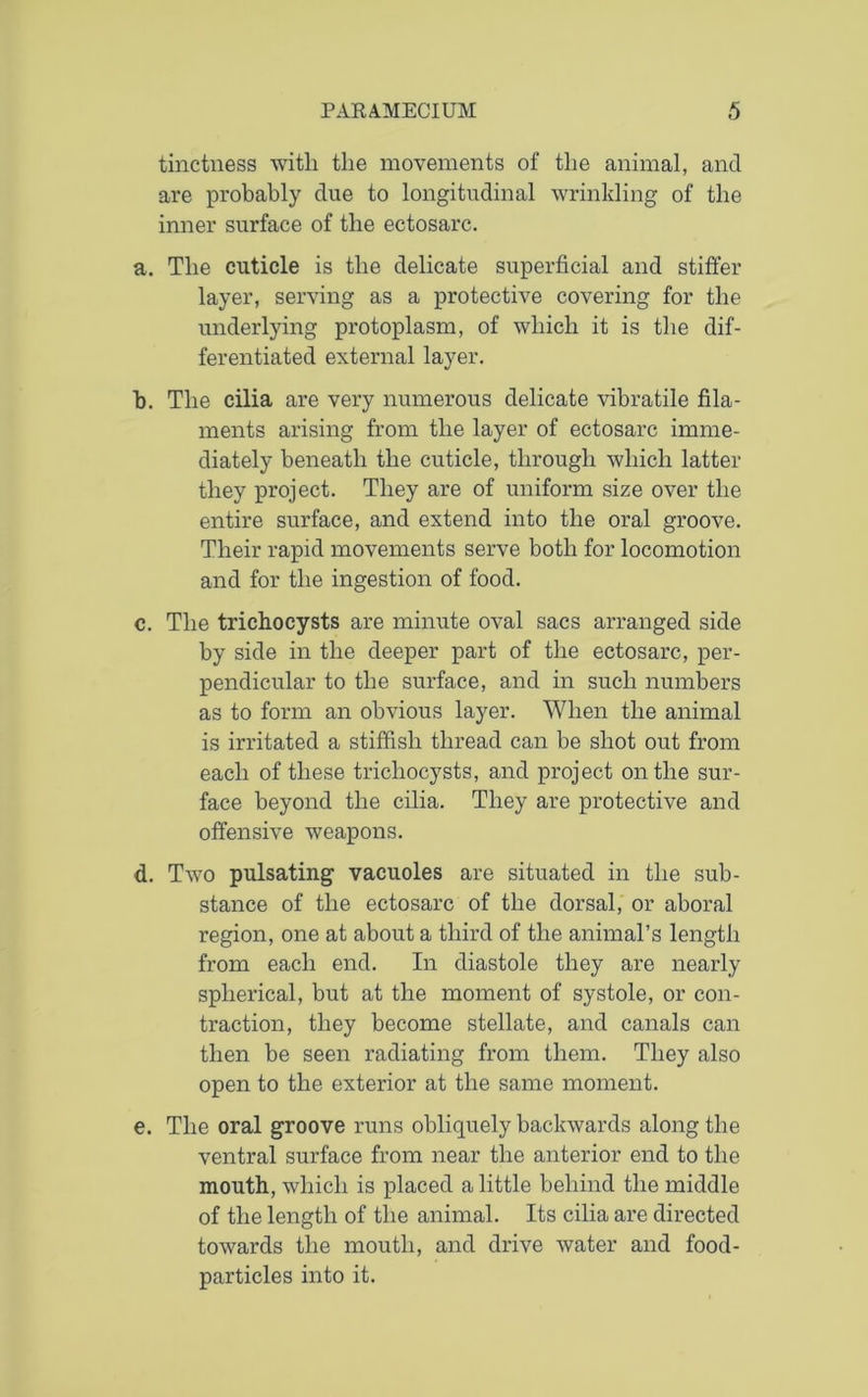 tinctness with the movements of the animal, and are probably due to longitudinal wrinkling of the inner surface of the ectosarc. a. The cuticle is the delicate superficial and stiffer layer, serving as a protective covering for the underlying protoplasm, of which it is the dif- ferentiated external layer. b. The cilia are very numerous delicate vibratile fila- ments arising from the layer of ectosarc imme- diately beneath the cuticle, through which latter they project. They are of uniform size over the entire surface, and extend into the oral groove. Their rapid movements serve both for locomotion and for the ingestion of food. c. The trichocysts are minute oval sacs arranged side by side in the deeper part of the ectosarc, per- pendicular to the surface, and in such numbers as to form an obvious layer. When the animal is irritated a stiffish thread can be shot out from each of these trichocysts, and project on the sur- face beyond the cilia. They are protective and offensive weapons. d. Two pulsating vacuoles are situated in the sub- stance of the ectosarc of the dorsal, or aboral region, one at about a third of the animal’s length from each end. In diastole they are nearly spherical, but at the moment of systole, or con- traction, they become stellate, and canals can then be seen radiating from them. They also open to the exterior at the same moment. e. The oral groove runs obliquely backwards along the ventral surface from near the anterior end to the mouth, which is placed a little behind the middle of the length of the animal. Its cilia are directed towards the mouth, and drive water and food- particles into it.