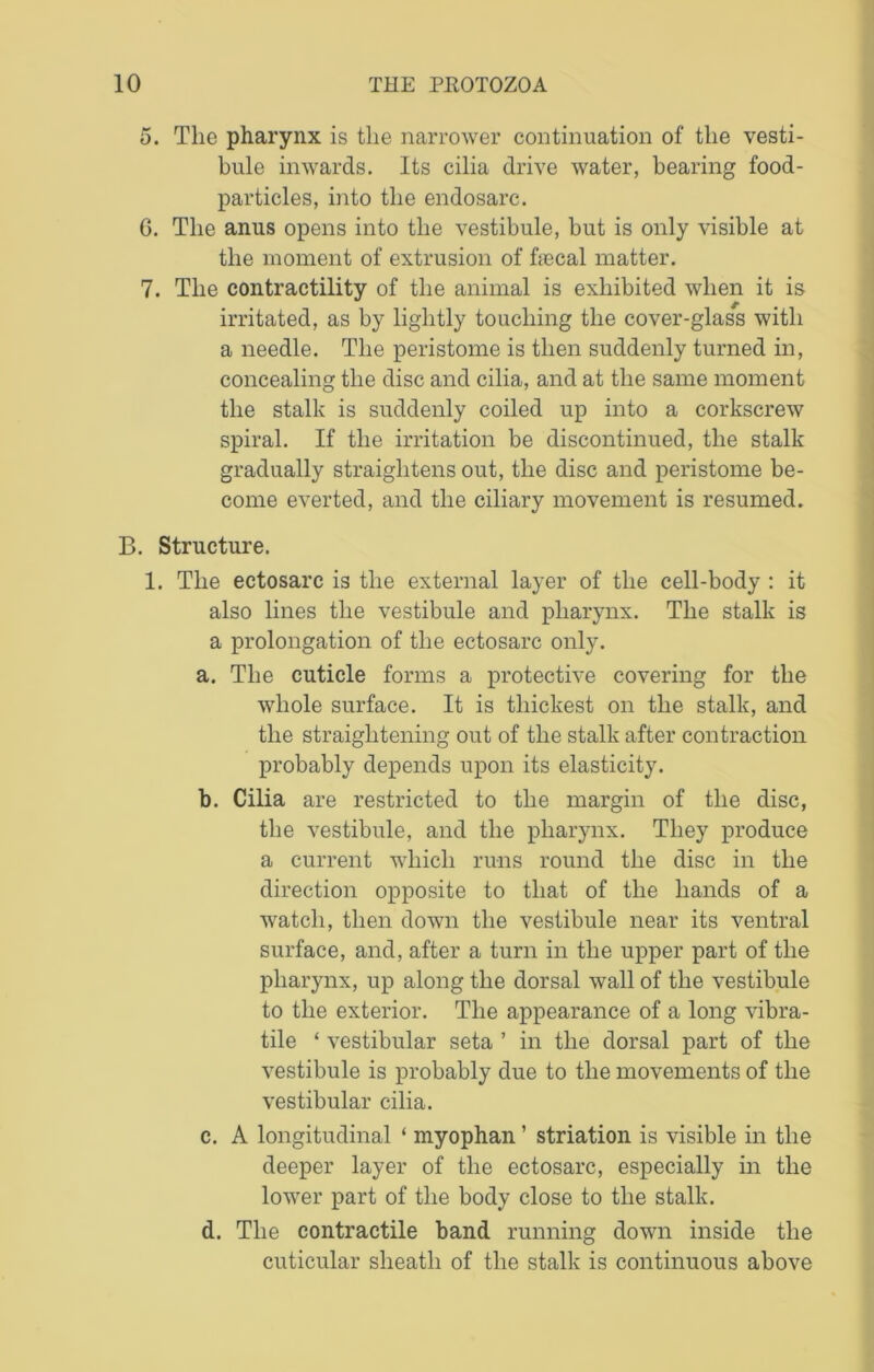 5. The pharynx is the narrower continuation of the vesti- bule inwards. Its cilia drive water, bearing food- particles, into the endosarc. 6. The anus opens into the vestibule, but is only visible at the moment of extrusion of hecal matter. 7. The contractility of the animal is exhibited when it is irritated, as by lightly touching the cover-glass with a needle. The peristome is then suddenly turned in, concealing the disc and cilia, and at the same moment the stalk is suddenly coiled up into a corkscrew spiral. If the irritation be discontinued, the stalk gradually straightens out, the disc and peristome be- come everted, and the ciliary movement is resumed. B. Structure. 1. The ectosarc is the external layer of the cell-body : it also lines the vestibule and pharynx. The stalk is a prolongation of the ectosarc only. a. The cuticle forms a protective covering for the whole surface. It is thickest on the stalk, and the straightening out of the stalk after contraction probably depends upon its elasticity. b. Cilia are restricted to the margin of the disc, the vestibule, and the pharynx. They produce a current which runs round the disc in the direction opposite to that of the hands of a watch, then down the vestibule near its ventral surface, and, after a turn in the upper part of the pharynx, up along the dorsal wall of the vestibule to the exterior. The appearance of a long vibra- tile ‘ vestibular seta ’ in the dorsal part of the vestibule is probably due to the movements of the vestibular cilia. c. A longitudinal ‘ myophan ’ striation is visible in the deeper layer of the ectosarc, especially in the lower part of the body close to the stalk. d. The contractile band running down inside the cuticular sheath of the stalk is continuous above
