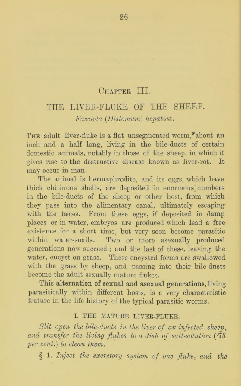 Chapter III. THE LIVER-FLUKE OF THE SHEEP. Fasciola (Distomum) hepatica. The adult liver-fluke is a flat unsegmented worm,about an inch and a half long, living in the bile-ducts of certain domestic animals, notably in those of the sheep, in which it gives rise to the destructive disease known as liver-rot. It may occur in man. The animal is hermaphrodite, and its eggs, which have thick chitinous shells, are deposited in enormous'numbers in the bile-ducts of the sheep or other host, from which they pass into the alimentary canal, ultimately escaping with the faeces. From these eggs, if deposited in damp places or in water, embryos are produced which lead a free existence for a short time, but very soon become parasitic within water-snails. Two or more asexually produced generations now succeed ; and the last of these, leaving the water, encyst on grass. These encysted forms are swallowed with the grass by sheep, and passing into their bile-ducts become the adult sexually mature flukes. This alternation of sexual and asexual generations, living parasitically within different hosts, is a very characteristic feature in the life history of the typical parasitic worms. I. THE MATURE LIVER-FLUKE. Slit open the bile-clucts in the liver of an infected sheep, and transfer the living flukes to a dish of salt-solution (-75 per cent.) to clean them. § 1. Inject the excretory system of one fluke, and the