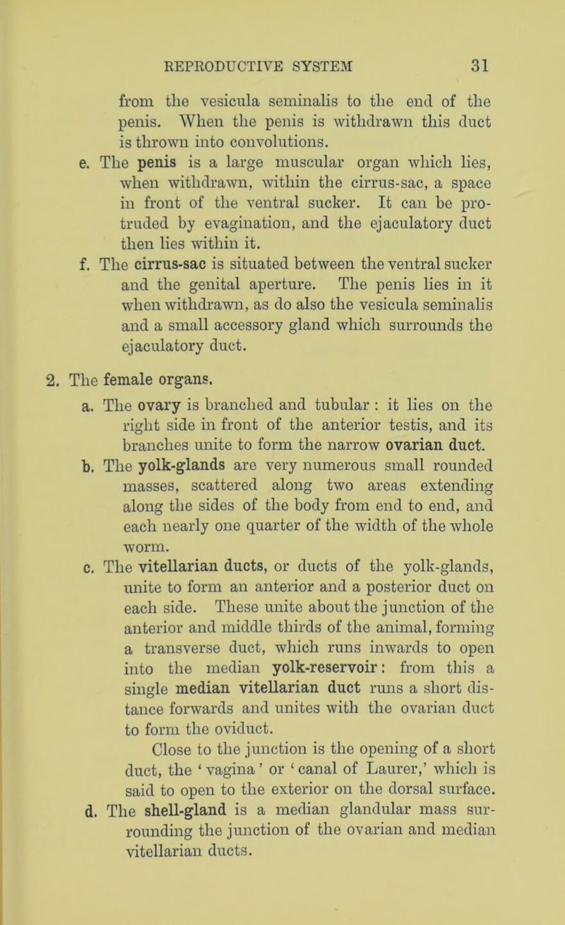 from the vesicula seminalis to the end of the penis. When the penis is withdrawn this duct is thrown into convolutions. e. The penis is a large muscular organ which lies, when withdrawn, within the cirrus-sac, a space in front of the ventral sucker. It can be pro- truded by evagination, and the ejaculatory duct then lies within it. f. The cirrus-sac is situated between the ventral sucker and the genital aperture. The penis lies in it when withdrawn, as do also the vesicula seminalis and a small accessory gland which surrounds the ejaculatory duct. 2. The female organs. a. The ovary is branched and tubular : it lies on the right side in front of the anterior testis, and its branches unite to form the narrow ovarian duct. b. The yolk-glands are very numerous small rounded masses, scattered along two areas extending along the sides of the body from end to end, and each nearly one quarter of the width of the whole worm. c. The vitellarian ducts, or ducts of the yolk-glands, unite to form an anterior and a posterior duct on each side. These unite about the junction of the anterior and middle thirds of the animal, forming a transverse duct, which runs inwards to open into the median yolk-reservoir: from this a single median vitellarian duct runs a short dis- tance forwards and unites with the ovarian duct to form the oviduct. Close to the junction is the opening of a short duct, the ‘ vagina ’ or ‘ canal of Laurer,’ which is said to open to the exterior on the dorsal surface. d. The shell-gland is a median glandular mass sur- rounding the junction of the ovarian and median vitellarian ducts.