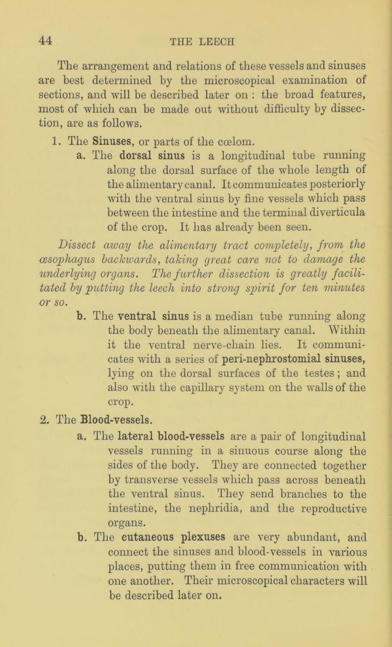 The arrangement and relations of these vessels and sinuses are best determined by tlie microscopical examination of sections, and will be described later on : the broad features, most of which can be made out without difficulty by dissec- tion, are as follows. 1. The Sinuses, or parts of the coelom. a. The dorsal sinus is a longitudinal tube running along the dorsal surface of the whole length of the alimentary canal. It communicates posteriorly with the ventral sinus by fine vessels which pass between the intestine and the terminal diverticula of the crop. It has already been seen. Dissect away the alimentary tract completely, from the oesophagus backivards, taking great care not to damage the underlying organs. The further dissection is greatly facili- tated by putting the leech into strong spirit for ten minutes or so. b. The ventral sinus is a median tube running along the body beneath the alimentary canal. Within it the ventral nerve-cliain lies. It communi- cates with a series of peri-nephrostomial sinuses, lying on the dorsal surfaces of the testes; and also with the capillary system on the walls of the crop. 2. The Blood-vessels. a. The lateral blood-vessels are a pair of longitudinal vessels running in a sinuous course along the sides of the body. They are connected together by transverse vessels which pass across beneath the ventral sinus. They send branches to the intestine, the nepliridia, and the reproductive organs. b. The cutaneous plexuses are very abundant, and connect the sinuses and blood-vessels in various places, putting them in free communication with one another. Their microscopical characters will be described later on.
