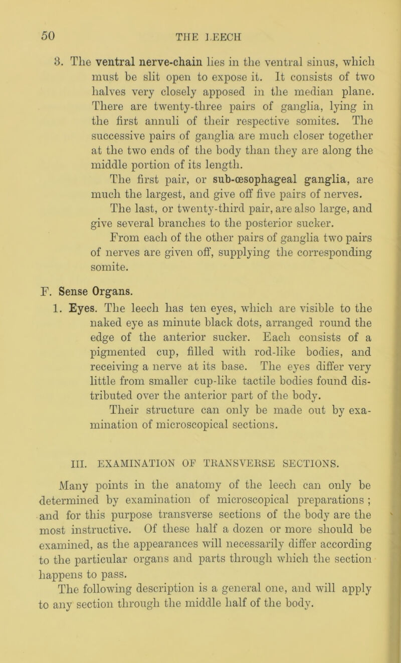 3. The ventral nerve-chain lies in the ventral sinus, which must be slit open to expose it. It consists of two halves very closely apposed in the median plane. There are twenty-three pairs of ganglia, lying in the first annuli of their respective somites. The successive pairs of ganglia are much closer together at the two ends of the body than they are along the middle portion of its length. The first pair, or sub-oesophageal ganglia, are much the largest, and give off five pairs of nerves. The last, or twenty-third pair, are also large, and give several branches to the posterior sucker. From each of the other pairs of ganglia two pairs of nerves are given off, supplying the corresponding somite. F. Sense Organs. 1. Eyes. The leech has ten eyes, which are visible to the naked eye as minute black dots, arranged round the edge of the anterior sucker. Each consists of a pigmented cup, filled with rod-like bodies, and receiving a nerve at its base. The eyes differ very little from smaller cup-like tactile bodies found dis- tributed over the anterior part of the body. Their structure can only be made out by exa- mination of microscopical sections. III. EXAMINATION OF TRANSVERSE SECTIONS. Many points in the anatomy of the leech can only be determined by examination of microscopical preparations ; and for this purpose transverse sections of the body are the most instructive. Of these half a dozen or more should be examined, as the appearances will necessarily differ according to the particular organs and parts through which the section happens to pass. The following description is a general one, and will apply to any section through the middle half of the body.