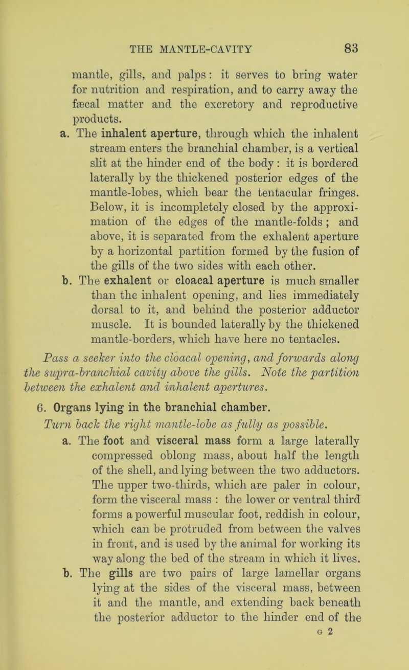 mantle, gills, and palps : it serves to bring water for nutrition and respiration, and to carry away the fecal matter and the excretory and reproductive products. a. The inhalent aperture, through which the inhalent stream enters the branchial chamber, is a vertical slit at the hinder end of the body : it is bordered laterally by the thickened posterior edges of the mantle-lobes, which bear the tentacular fringes. Below, it is incompletely closed by the approxi- mation of the edges of the mantle-folds ; and above, it is separated from the exhalent aperture by a horizontal partition formed by the fusion of the gills of the two sides with each other. b. The exhalent or cloacal aperture is much smaller than the inhalent opening, and lies immediately dorsal to it, and behind the posterior adductor muscle. It is bounded laterally by the thickened mantle-borders, which have here no tentacles. Pass a seeker into the cloacal opening, and fonvards along the supra-branchial cavity above the gills. Note the partition between the exhalent and inhalent apertures. G. Organs lying in the branchial chamber. Turn back the right mantle-lobe as fully as possible. a. The foot and visceral mass form a large laterally compressed oblong mass, about half the length of the shell, and lying between the two adductors. The upper two-thirds, which are paler in colour, form the visceral mass : the lower or ventral third forms a powerful muscular foot, reddish in colour, which can be protruded from between the valves in front, and is used by the animal for working its way along the bed of the stream in which it lives. b. The gills are two pairs of large lamellar organs lying at the sides of the visceral mass, between it and the mantle, and extending back beneath the posterior adductor to the hinder end of the