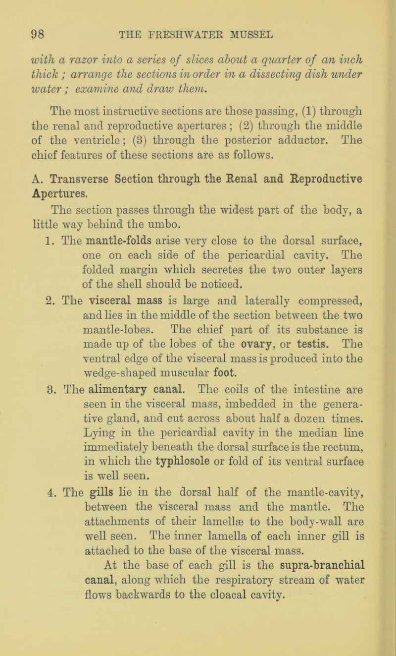 with a razor into a scries of slices about a quarter of an inch thick ; arrange the sections in order in a dissecting dish under ivatcr; examine and draw them. The most instructive sections are those passing, (1) through the renal and reproductive apertures ; (2) through the middle of the ventricle; (3) through the posterior adductor. The chief features of these sections are as follows. A. Transverse Section through the Renal and Reproductive Apertures. The section passes through the widest part of the body, a little way behind the umbo. 1. The mantle-folds arise very close to the dorsal surface, one on each side of the pericardial cavity. The folded margin which secretes the two outer layers of the shell should be noticed. 2. The visceral mass is large and laterally compressed, and lies in the middle of the section between the two mantle-lobes. The chief part of its substance is made up of the lobes of the ovary, or testis. The ventral edge of the visceral mass is produced into the wTedge-sliaped muscular foot. 3. The alimentary canal. The coils of the intestine are seen in the visceral mass, imbedded in the genera- tive gland, and cut across about half a dozen times. Lying in the pericardial cavity in the median line immediately beneath the dorsal surface is the rectum, in which the typhlosole or fold of its ventral surface is well seen. 4. The gills lie in the dorsal half of the mantle-cavity, between the visceral mass and the mantle. The attachments of their lamellae to the body-wall are well seen. The inner lamella of each inner gill is attached to the base of the visceral mass. At the base of each gill is the supra-branchial canal, along which the respiratory stream of water flows backwards to the cloacal cavity.